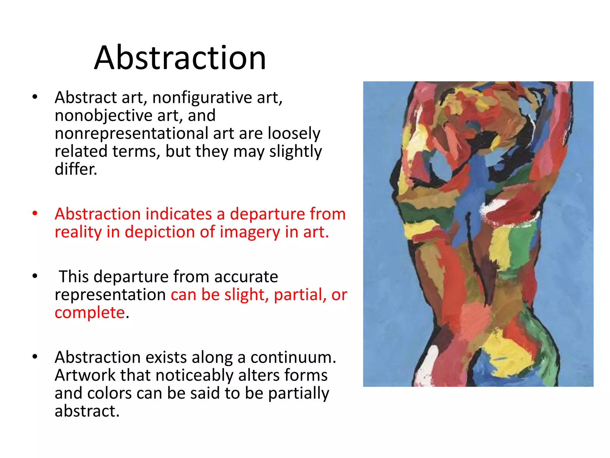 Abstraction 
• Abstract art, nonfigurative art, 
nonobjective art, and 
nonrepresentational art are loosely 
related terms, but they may slightly 
differ. 
• Abstraction indicates a departure from 
reality in depiction of imagery in art. 
• This departure from accurate 
representation can be slight, partial, or 
complete. 
• Abstraction exists along a continuum. 
Artwork that noticeably alters forms 
and colors can be said to be partially 
abstract. 
 