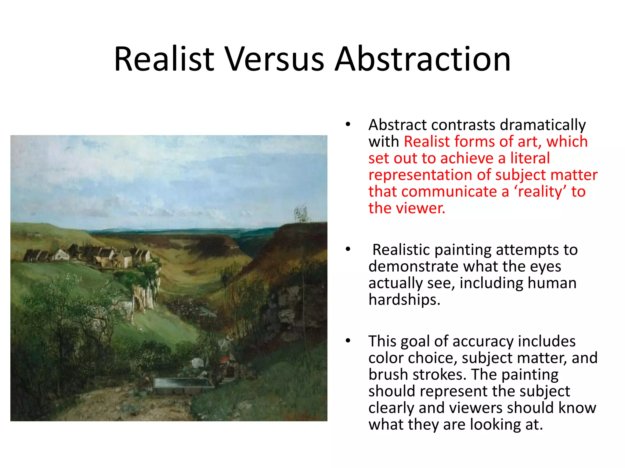 Realist Versus Abstraction 
• Abstract contrasts dramatically 
with Realist forms of art, which 
set out to achieve a literal 
representation of subject matter 
that communicate a ‘reality’ to 
the viewer. 
• Realistic painting attempts to 
demonstrate what the eyes 
actually see, including human 
hardships. 
• This goal of accuracy includes 
color choice, subject matter, and 
brush strokes. The painting 
should represent the subject 
clearly and viewers should know 
what they are looking at. 
 