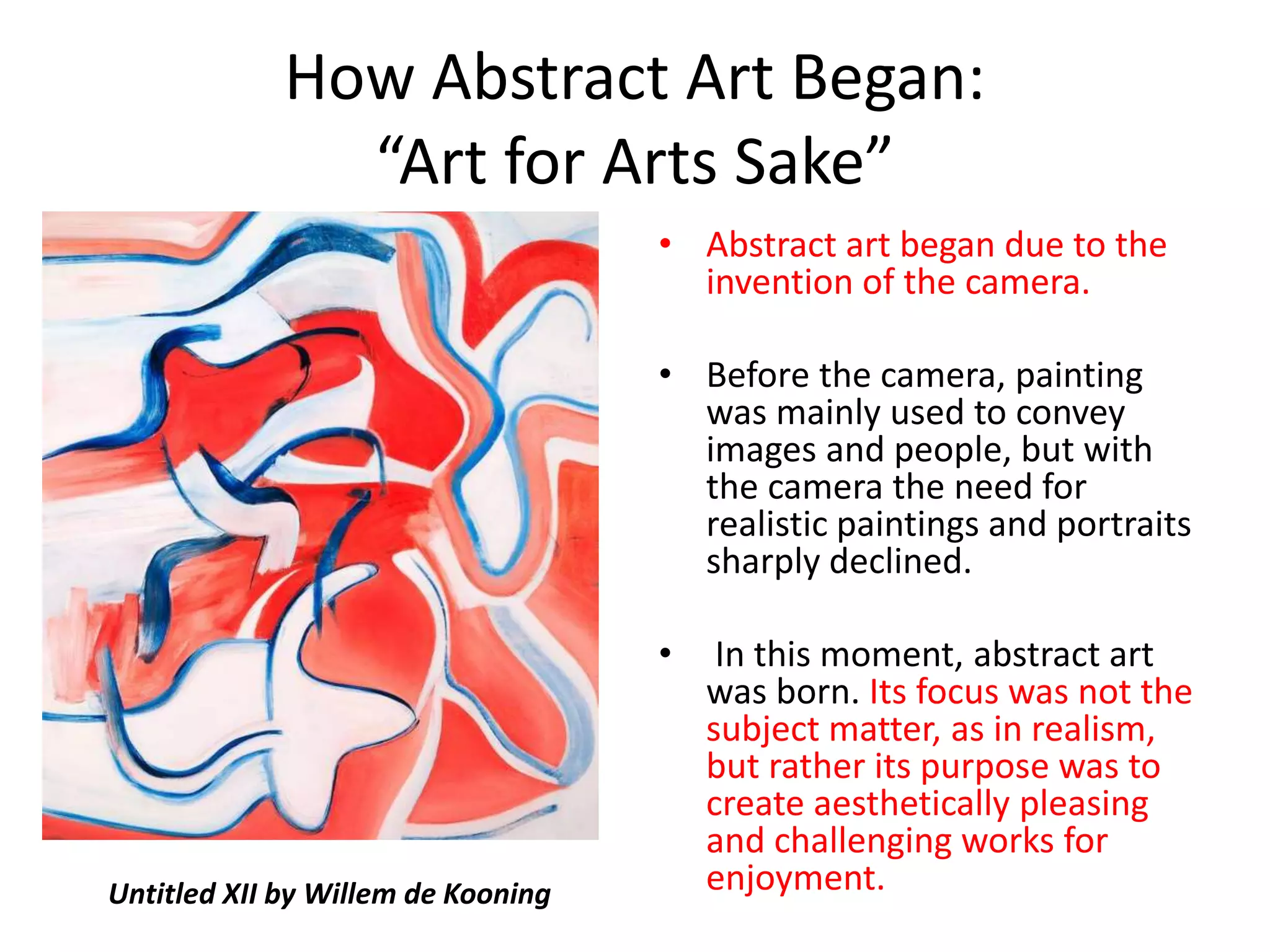 How Abstract Art Began: 
“Art for Arts Sake” 
• Abstract art began due to the 
invention of the camera. 
• Before the camera, painting 
was mainly used to convey 
images and people, but with 
the camera the need for 
realistic paintings and portraits 
sharply declined. 
• In this moment, abstract art 
was born. Its focus was not the 
subject matter, as in realism, 
but rather its purpose was to 
create aesthetically pleasing 
and challenging works for 
Untitled XII by Willem de Kooning enjoyment. 
 