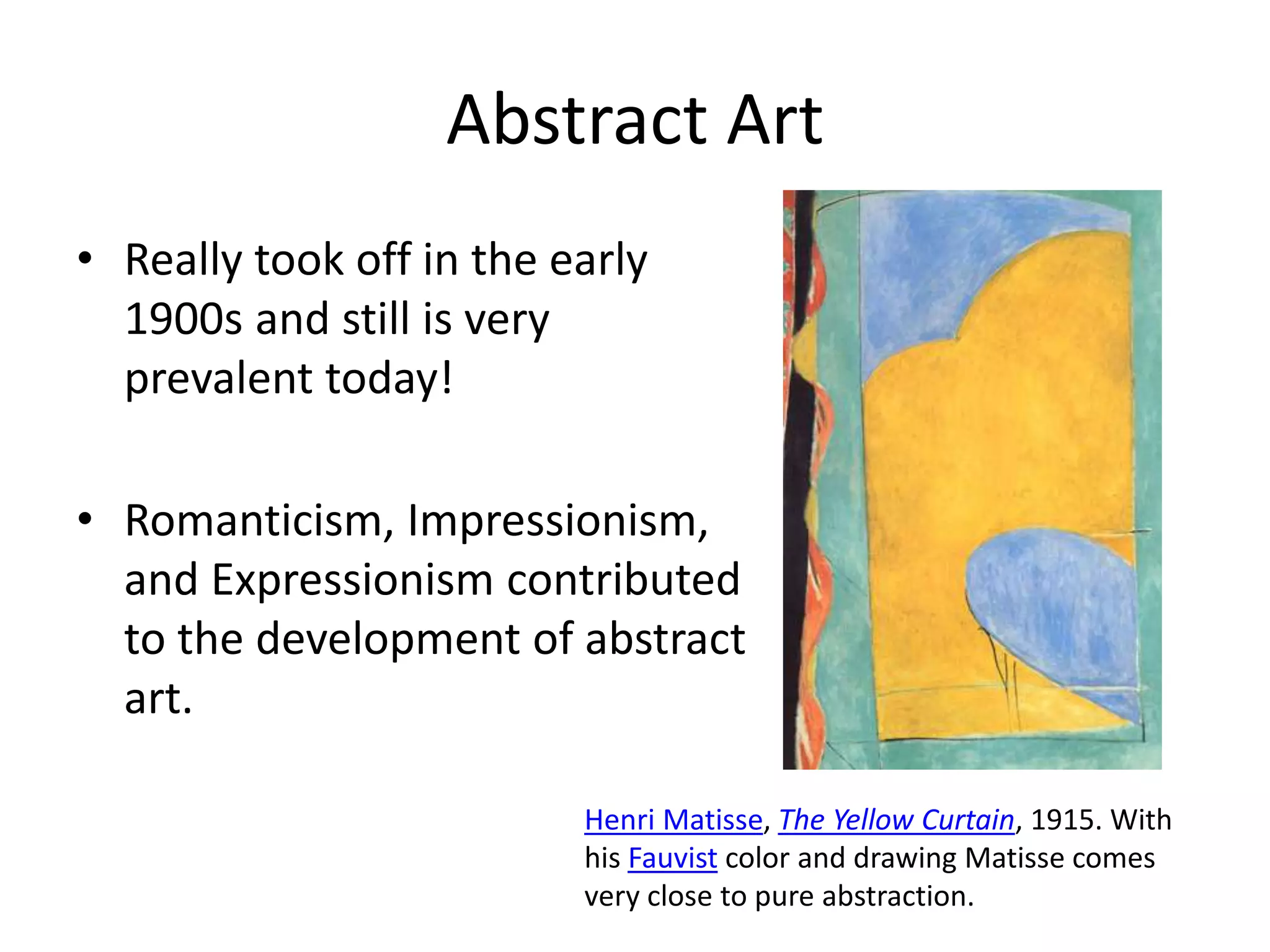 Abstract Art 
• Really took off in the early 
1900s and still is very 
prevalent today! 
• Romanticism, Impressionism, 
and Expressionism contributed 
to the development of abstract 
art. 
Henri Matisse, The Yellow Curtain, 1915. With 
his Fauvist color and drawing Matisse comes 
very close to pure abstraction. 
 