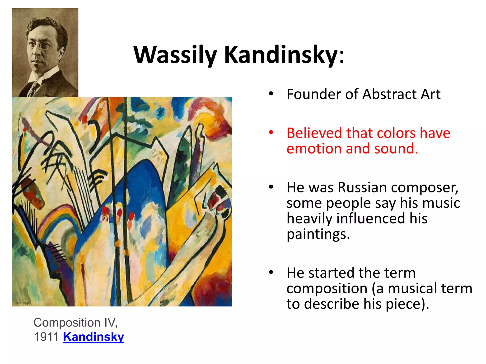 Wassily Kandinsky: 
• Founder of Abstract Art 
• Believed that colors have 
emotion and sound. 
• He was Russian composer, 
some people say his music 
heavily influenced his 
paintings. 
• He started the term 
composition (a musical term 
to describe his piece). 
Composition IV, 
1911 Kandinsky 
 