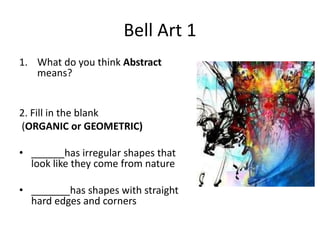 Bell Art 1 
1. What do you think Abstract 
means? 
2. Fill in the blank 
(ORGANIC or GEOMETRIC) 
• ______has irregular shapes that 
look like they come from nature 
• _______has shapes with straight 
hard edges and corners 
 