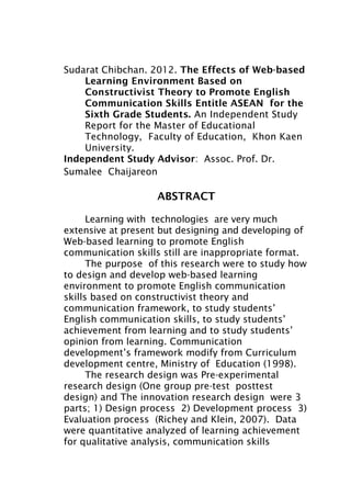 1


Sudarat Chibchan. 2012. The Effects of Web-based
    Learning Environment Based on
    Constructivist Theory to Promote English
    Communication Skills Entitle ASEAN for the
    Sixth Grade Students. An Independent Study
    Report for the Master of Educational
    Technology, Faculty of Education, Khon Kaen
    University.
Independent Study Advisor: Assoc. Prof. Dr.
Sumalee Chaijareon

                    ABSTRACT

      Learning with technologies are very much
extensive at present but designing and developing of
Web-based learning to promote English
communication skills still are inappropriate format.
      The purpose of this research were to study how
to design and develop web-based learning
environment to promote English communication
skills based on constructivist theory and
communication framework, to study students’
English communication skills, to study students’
achievement from learning and to study students’
opinion from learning. Communication
development’s framework modify from Curriculum
development centre, Ministry of Education (1998).
      The research design was Pre-experimental
research design (One group pre-test posttest
design) and The innovation research design were 3
parts; 1) Design process 2) Development process 3)
Evaluation process (Richey and Klein, 2007). Data
were quantitative analyzed of learning achievement
for qualitative analysis, communication skills
 