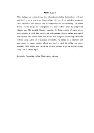 ABSTRACT
Micro turbines are a relatively new type of combustion turbine that produces both heat
and electricity on a small scale. Micro turbines offer an efficient and clean solution to
direct mechanical drive markets such as compression and air-conditioning. This report
focuses on the design and development of a micro turbine driven by compressed
nitrogen gas. The available literature regarding the design aspects of micro turbine
were reviewed in detail. Gas turbine cycle and operation of micro turbine was studied
and reported. The turbine blades and nozzles were designed with the help of Gambit
software using a given set of cylindrical coordinates. The turbine has a radial inlet and
axial outlet. A proper meshing scheme was used to mesh the turbine and nozzle
assembly. CFD analysis was carried out by fluent software to get the velocity vectors
using a set of suitable inputs.
Keywords: Gas turbine, turbine blade, nozzle, nitrogen
 