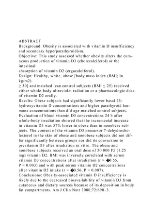ABSTRACT
Background: Obesity is associated with vitamin D insufficiency
and secondary hyperparathyroidism.
Objective: This study assessed whether obesity alters the cuta-
neous production of vitamin D3 (cholecalciferol) or the
intestinal
absorption of vitamin D2 (ergocalciferol).
Design: Healthy, white, obese [body mass index (BMI; in
kg/m2)
≥ 30] and matched lean control subjects (BMI ≤ 25) received
either whole-body ultraviolet radiation or a pharmacologic dose
of vitamin D2 orally.
Results: Obese subjects had significantly lower basal 25-
hydroxyvitamin D concentrations and higher parathyroid hor-
mone concentrations than did age-matched control subjects.
Evaluation of blood vitamin D3 concentrations 24 h after
whole-body irradiation showed that the incremental increase
in vitamin D3 was 57% lower in obese than in nonobese sub-
jects. The content of the vitamin D3 precursor 7-dehydrocho-
lesterol in the skin of obese and nonobese subjects did not dif-
fer significantly between groups nor did its conversion to
previtamin D3 after irradiation in vitro. The obese and
nonobese subjects received an oral dose of 50 000 IU (1.25
mg) vitamin D2. BMI was inversely correlated with serum
vitamin D3 concentrations after irradiation (r = �0.55,
P = 0.003) and with peak serum vitamin D2 concentrations
after vitamin D2 intake (r = �0.56, P = 0.007).
Conclusions: Obesity-associated vitamin D insufficiency is
likely due to the decreased bioavailability of vitamin D3 from
cutaneous and dietary sources because of its deposition in body
fat compartments. Am J Clin Nutr 2000;72:690–3.
 