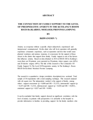 ABSTRACT
THE CONNECTION OF FAMILY SUPPORT TO THE LEVEL
OF PREOPERATIVE ANXIETY IN THE KUTILANG’S ROOM
RSUD Dr.Hi.ABDUL MOELOEK PROVINSI LAMPUNG
BY
IKHWANUDIN *)
Anxiety as a response without a specific object subjectively experienced and
interpersonal communicated. On the client who will be in operation will generally
experience a traumatic experience, such as separation and loss that would cause
physical weakness and anxious response, it is necessary for the support of those
closest to the clients that support from family. Family support is one of the factors
that influence anxiety. Based on data obtained in 2014 at RSUD AM in Kutilang’s
room there are 50 patients were operated on 30 patients where surgery cyto (60%)
and 20 elective surgery (40%). The title of this research is The Connection Of
Family Support To The Level Of Preoperative anxiety In The Kutilang’s Room
RSUD Dr.Hi.Abdul Moeloek Provinsi Lampung.
The research is a quantitative design correlation description/cross sectional. Total
sample of 30 respondents with a total sampling technique. This research analyzed
with chi square test. The independent variabel is the support of family, among
others : support assessment (p = 0,000 and OR = 53,333) , instrumental support (p
= 0,247 and OR = 3,214) , informasional support (p = 0,020 and OR = 10,083) ,
emotional support (p = 0,027 and OR = 8.000)
It can be concluded that family support showed no significant correlation with the
level of anxiety in patients with preoperative it is advisable to the hospital to
provide information to families in providing support for the family members who
 