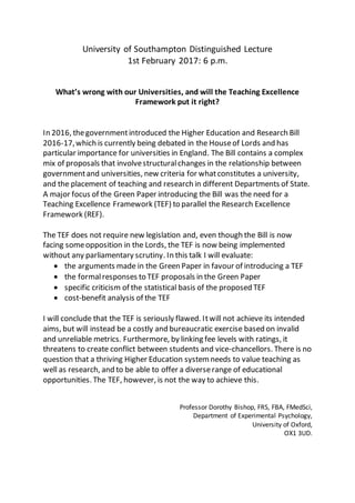 University of Southampton Distinguished Lecture
1st February 2017: 6 p.m.
What’s wrong with our Universities, and will the Teaching Excellence
Framework put it right?
In 2016, thegovernmentintroduced the Higher Education and Research Bill
2016-17,which is currently being debated in the Houseof Lords and has
particular importance for universities in England. The Bill contains a complex
mix of proposals that involvestructuralchanges in the relationship between
governmentand universities, new criteria for whatconstitutes a university,
and the placement of teaching and research in different Departments of State.
A major focus of the Green Paper introducing the Bill was the need for a
Teaching Excellence Framework (TEF) to parallel the Research Excellence
Framework (REF).
The TEF does not require new legislation and, even though the Bill is now
facing someopposition in the Lords, the TEF is now being implemented
without any parliamentary scrutiny. In this talk I will evaluate:
 the arguments made in the Green Paper in favour of introducing a TEF
 the formalresponses to TEF proposals in the Green Paper
 specific criticism of the statistical basis of the proposed TEF
 cost-benefit analysis of the TEF
I will conclude that the TEF is seriously flawed. Itwill not achieve its intended
aims, but will instead be a costly and bureaucratic exercise based on invalid
and unreliable metrics. Furthermore, by linking fee levels with ratings, it
threatens to create conflict between students and vice-chancellors. There is no
question that a thriving Higher Education system needs to value teaching as
well as research, and to be able to offer a diverserange of educational
opportunities. The TEF, however, is not the way to achieve this.
Professor Dorothy Bishop, FRS, FBA, FMedSci,
Department of Experimental Psychology,
University of Oxford,
OX1 3UD.
 
