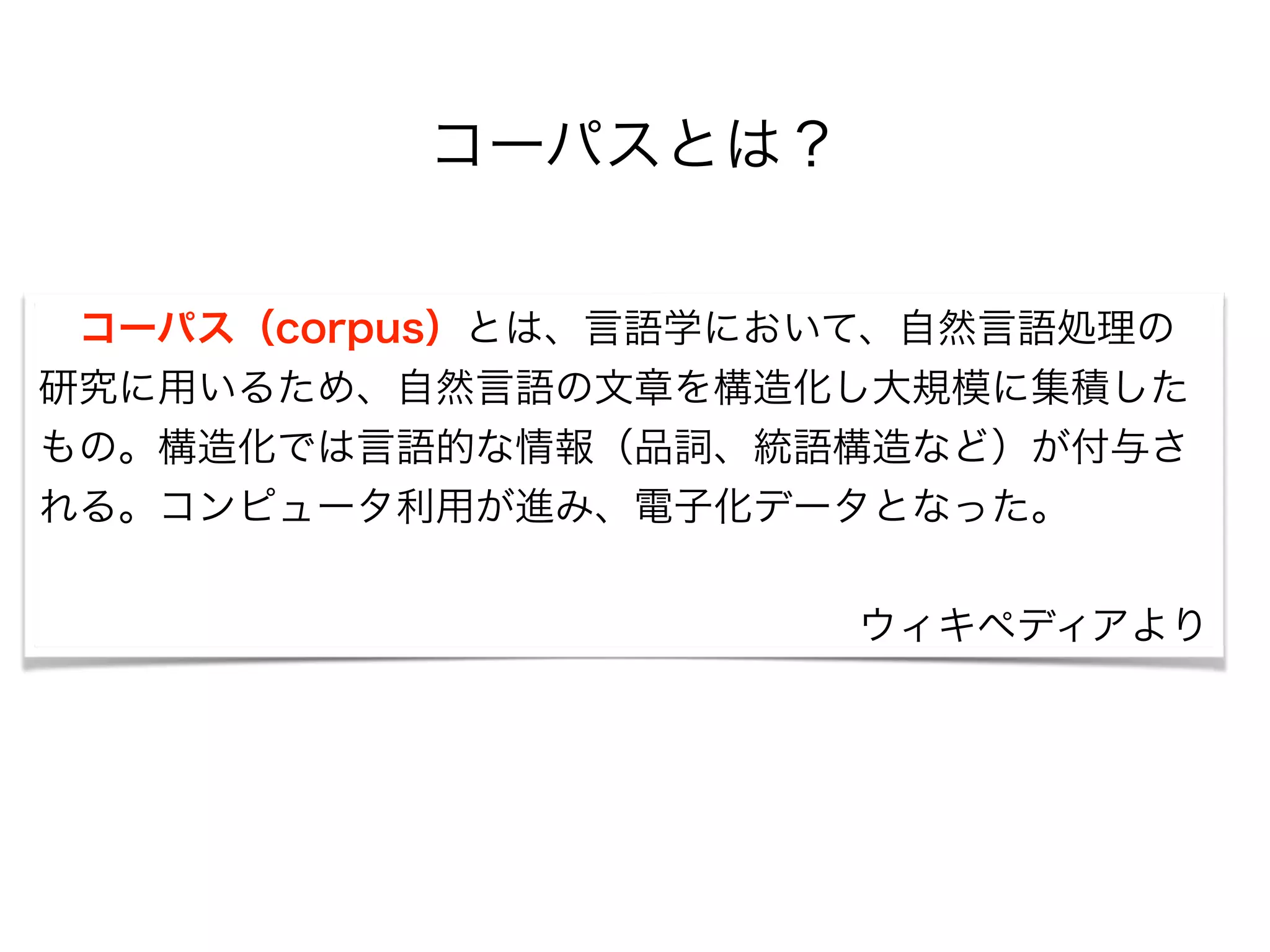 コーパスとは？
 コーパス（corpus）とは、言語学において、自然言語処理の
研究に用いるため、自然言語の文章を構造化し大規模に集積した
もの。構造化では言語的な情報（品詞、統語構造など）が付与さ
れる。コンピュータ利用が進み、電子化データとなった。
!
ウィキペディアより
 