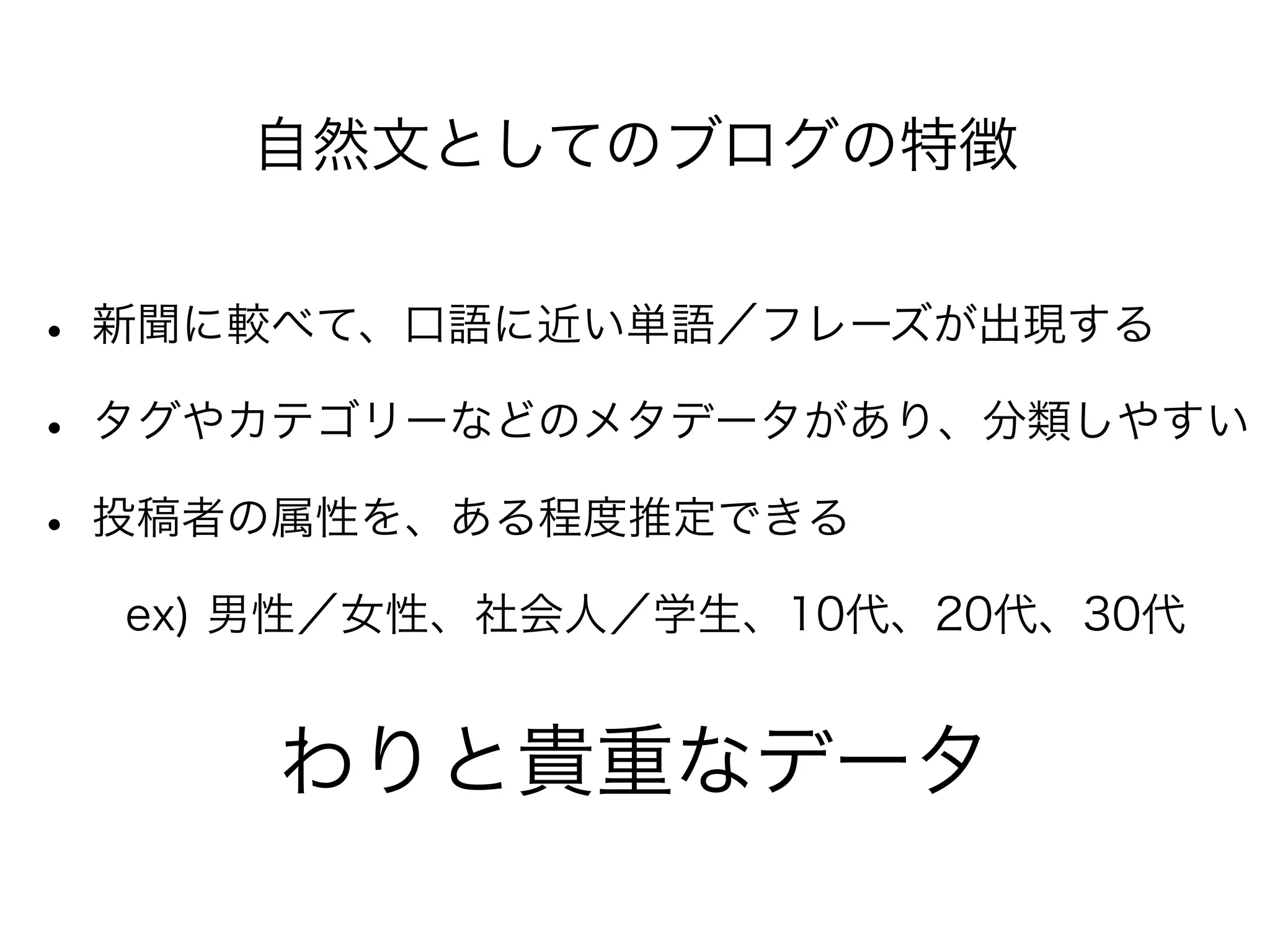 自然文としてのブログの特徴
• 新聞に較べて、口語に近い単語／フレーズが出現する
• タグやカテゴリーなどのメタデータがあり、分類しやすい
• 投稿者の属性を、ある程度推定できる
  ex) 男性／女性、社会人／学生、10代、20代、30代
わりと貴重なデータ
 