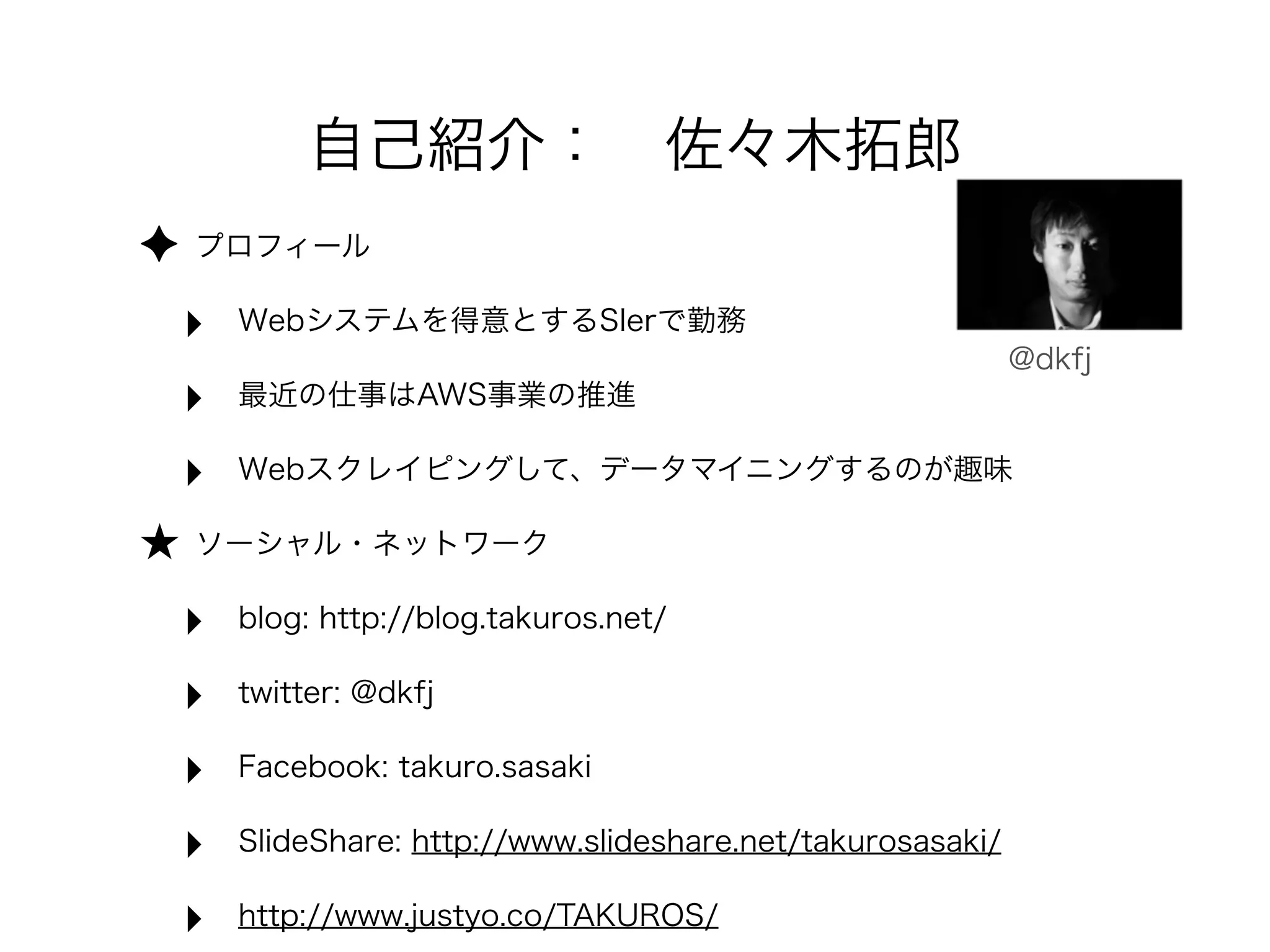 ✦ プロフィール
‣ Webシステムを得意とするSIerで勤務
‣ 最近の仕事はAWS事業の推進
‣ Webスクレイピングして、データマイニングするのが趣味
★ ソーシャル・ネットワーク
‣ blog: http://blog.takuros.net/
‣ twitter: @dkfj
‣ Facebook: takuro.sasaki
‣ SlideShare: http://www.slideshare.net/takurosasaki/
‣ http://www.justyo.co/TAKUROS/
@dkfj
自己紹介： 佐々木拓郎
 