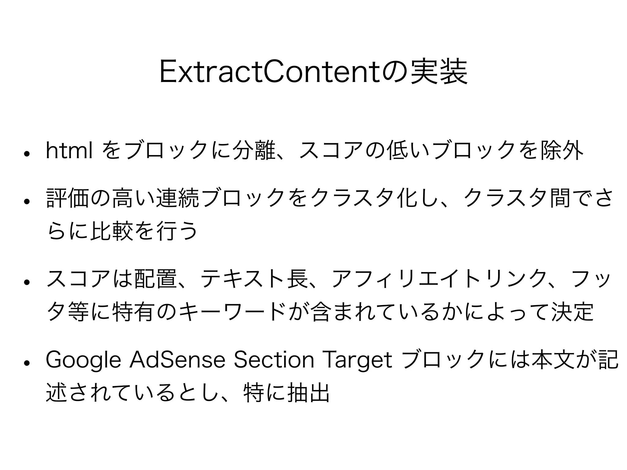 ExtractContentの実装
• html をブロックに分離、スコアの低いブロックを除外
• 評価の高い連続ブロックをクラスタ化し、クラスタ間でさ
らに比較を行う
• スコアは配置、テキスト長、アフィリエイトリンク、フッ
タ等に特有のキーワードが含まれているかによって決定
• Google AdSense Section Target ブロックには本文が記
述されているとし、特に抽出
 