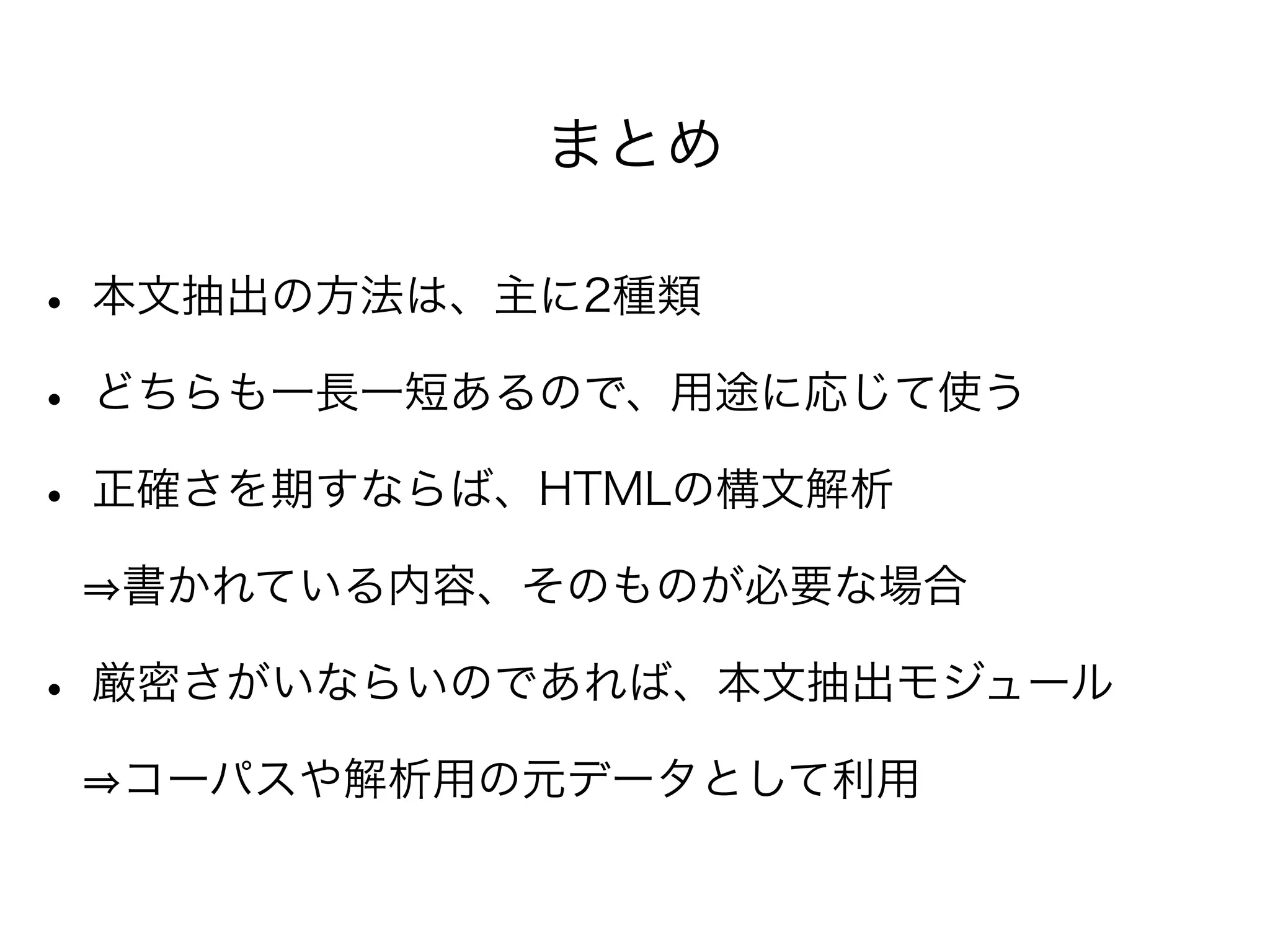 まとめ
• 本文抽出の方法は、主に2種類
• どちらも一長一短あるので、用途に応じて使う
• 正確さを期すならば、HTMLの構文解析
  書かれている内容、そのものが必要な場合
• 厳密さがいならいのであれば、本文抽出モジュール
  コーパスや解析用の元データとして利用
 