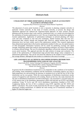 October 2020
12
Abstracts book
UTILIZATION OF THREE-DIMENSIONAL SPATIAL MAPS IN ACCESS POINT
PLACEMENT OPTIMIZATION
Augustinus Bayu Primawan (Universitas Sanata Dharma Yogyakarta).
Abstract
The placement of access point locations is now a necessity in planning computer networks in
particular wireless networks. In the study of wireless networks, at present, the design and
adjustment approach has replaced the experience-based approach. In some wireless network
planning tools the location map is only used for visualization only, so it needs to be developed for
the calculation of location optimization as well. The use of spatial data has already been applied in
location optimization. Application of optimization techniques in network planning will reduce
costs and time compared to trial and error techniques. Spatial location data still uses two-
dimensional data, namely latitude and longitude data. However, spatial location data in three
dimensions have not been widely used in this optimization method. This research implements
three-dimensional spatial data in the location optimization method. In this case, the spatial analysis
of GIS (Geographic Information Systems) will be useful for predicting coverage and signal
strength. Integrating spatial data analysis and programming techniques can lead to improvements
in wireless network design. The use of evolutionary algorithms will provide solutions for optimal
access point locations. This approach provides the right solution in design and evaluation. The
results of the optimization of 3-dimensional maps provide better design values compared to 2-
dimensional optimization. This can be seen from the reduction in the number of access points and
the average distance, although this also results in a reduction in the area of coverage.
LIFE ASSESMENT OF ALUMINIUM AND COPPER WINDING DISTRIBUTION
TRANSFORMERS USING LOSS OF LIFE ANALYSIS
Zainal Arifin (PLN / Institut Teknologi PLN Indonesia), Nugroho Adi (PLN Indonesia),
M. Herdy Ardiansah (PLN / Institut Teknologi PLN Indonesia)
Hastuti Aziz (Institut Teknologi PLN Indonesia).
Abstract
In general, the life of distribution transformers is very dependent on the conditions of oil insulation
and winding. Some disturbance conditions and the transformer overloading capacity can cause a
high-temperature rise and accelerate the decrease in insulation level so that the loss of life of the
transformer can be even greater. While the recent population of distribution transformers mostly
consist of Copper(Cu) and Aluminum (Al) winding. Based on that fact, this study determine the
life time of distribution transformers for both technologies. Life assessment is executed using loss
of life analysis due to the disturbance phenomenon called cold load pick up (CLPU) and loading
conditions. Using 79 Cu-Cu and 105 Al-Al distribution transformers installed at PLN UP3
Cengkareng Jakarta, the loss of life is conducted using CLPU algorithm and IEC 60354 and
60076-7 calculation. The result of study found that the life time of copper winding is longer than
aluminium winding transformers. In addition the total owning cost of transformer aluminum is
higher 9% than the copper one.
 