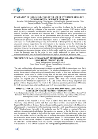 October 2020
13
EVALUATION OF IMPLEMENTATION OF THE USE OF ENTERPRISE RESOURCE
PLANNING SYSTEM IN SERVICE COMPANY
Kornelius Feki Abednego (Universitas Pelita Harapan), Priskila Christine Rahayu (Universitas Pelita
Harapan) and Rudy Vernando Silalahi (Universitas Pelita Harapan).
Abstract
Periodic evaluations are useful for maintaining and providing feedback for the good of the
company. In this study an evaluation of the enterprise resource planning (ERP) system will be
used for service companies to determine whether the ERP system has been running well as
desired. Therefore, an interview was conducted with IT Development and a questionnaire was
distributed to users. The results of the questionnaire were processed using the importance
performance analysis method and the problematic indicators were language and security. These
dimensions are processed by the fault tree analysis method to find the cause of the problem that
can occur. The results of the analysis were discussed with IT Development and the results of the
discussion obtained suggestions for improvement in the security section by shortening the
automatic logout time on the system, providing initial passwords at random and imposing
sanctions for users who give passwords to others which ultimately harm the company. Whereas for
the language section, suggestions are given in the form of a portal that is connected to the system
where the language used in the portal is more easily understood by users and improves
communication with users so that all information that is given is conveyed well to the user.
PERFORMANCE EVALUATION OF BODY TEMPERATURE DATA TRANSMISSION
USING TURBO CODES IN 4G-LTE
Damar Widjaja (Sanata Dharma University)
Dimaz Damar Wisya Wicaksana (Sanata Dharma University).
Abstract
The main problem in the telecommunication system, such as 4G-LTE, is transmission error that is
occurred due to channel noise and interference. The solution of this problem is using error control
coding. Error control coding needs good channel coding in order to have good performance of data
transmission. Turbo code is channel coding that has the best error detection and correction
capability in 4G-LTE technology. One of the potential applications using 4G-LTE communication
system and beyond (5G) is telemedicine systems. This study will evaluate simple data
transmission for telemedicine applications in 4G-LTE system, which is body temperature data
pattern of blood dengue patient. The result of this study is a recommended minimum SNR value
for body temperature data pattern and individual body temperature data transmission.
OPTIMIZATION OF SUGENO FUZZY LOGIC BASED ON WIRELESS SENSOR
NETWORK IN FOREST FIRE MONITORING SYSTEM
Setiyo Budiyanto (Universitas Mercu Buana), Lukman Medriavin Silalahi (Universitas Mercu Buana), Ucuk
Darusalam (Universitas Nasional), Septi Andryana (Universitas Nasional), Fajar Rahayu I. M (Universitas
Pembangunan Nasional "Veteran") and Freddy Silaban (Universitas Mercu Buana).
Abstract
The problem in this research is to find ways to reduce forest fires that often occur today.
Therefore, a fire detection system with dual sensor based wireless sensor network based with
Sugeno FIS algorithm is designed that can be accessed through the internet network. The purpose
of this research is to create a forest fire monitoring system for a wide area of fire-prone areas using
WSN (Wireless Sensor Network). In this study also used the FIS method as a method of decision
making with mathematical calculations that can improve accuracy in the fire detection system so
that the output of this method is the level of fire status. Internet of things technology is also used
so that information can be received by users in real-time through the internet network. Based on
the test results on the system that has been designed, Sugeno FIS calculations on SN1 and SN2
have 100% accuracy when compared to manual calculations. The average speed of sending data
on SN1 is 1.67 seconds and on SN2 is 1.52 seconds. Testing the detection status of the fire sensor
with a distance of 10 to 100 cm has results that correspond to a predetermined threshold.
 