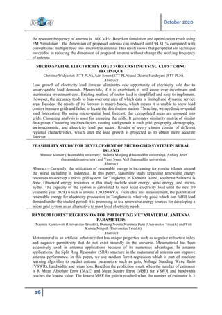 October 2020
16
the resonant frequency of antenna is 1800 MHz. Based on simulation and optimization result using
EM Simulation , the dimension of proposed antenna can reduced until 94.81 % compared with
conventional multiple feed line microstrip antenna. This result shows that peripheral slit technique
succeeded in reducing the dimension of proposed antenna without change the working frequency
of antenna
MICRO-SPATIAL ELECTRICITY LOAD FORECASTING USING CLUSTERING
TECHNIQUE
Christine Widyastuti (STT PLN), Adri Senen (STT PLN) and Oktaria Handayani (STT PLN).
Abstract
Low growth of electricity load forecast eliminates cost opportunity of electricity sale due to
unserviceable load demands. Meanwhile, if it is exorbitant, it will cause over-investment and
incriminate investment cost. Existing method of sector load is simplified and easy to implement.
However, the accuracy tends to bias over one area of which data is limited and dynamic service
area. Besides, the results of its forecast is macro-based, which means it is unable to show load
centers in micro grids and failed to locate the distribution station. Therefore, we need micro-spatial
load forecasting. By using micro-spatial load forecast, the extrapolated areas are grouped into
grids. Clustering analysis is used for grouping the grids. It generates similarity matrix of similar
data group. Clustering involves factors causing load growth at each grid; geography, demography,
socio-economic, and electricity load per sector. Results of every cluster consist of different
regional characteristics, which later the load growth is projected as to obtain more accurate
forecast.
FEASIBILITY STUDY FOR DEVELOPMENT OF MICRO GRID SYSTEM IN RURAL
ISLAND
Mansur Mansur (Hasanuddin university), Salama Manjang (Hasanuddin university), Ardiaty Arief
(hasanuddin university) and Yusri Syam Akil (hasanuddin university).
Abstract
Abstract—Currently, the utilization of renewable energy is increasing for remote islands around
the world including in Indonesia. In this paper, feasibility study regarding renewable energy
resources to develop a micro grid system for Tangkeno, in Kabaena Island, southeast Sulawesi is
done. Observed energy resources in this study include solar energy, wind energy, and micro-
hydro. The capacity of the system is calculated to meet local electricity load until the next 10
years(the year 2028) which is around 120.150 kVA. From data and measurement, the potential of
renewable energy for electricity production in Tangkeno is relatively good which can fulfill load
demand under the studied period. It is promising to use renewable energy sources for developing a
micro grid system as an alternative to meet local electricity needs
RANDOM FOREST REGRESSION FOR PREDICTING METAMATERIAL ANTENNA
PARAMETERS
Nazmia Kurniawati (Universitas Trisakti), Dianing Novita Nurmala Putri (Universitas Trisakti) and Yuli
Kurnia Ningsih (Universitas Trisakti).
Abstract
Metamaterial is an artificial substance that has unique properties such as negative refractive index
and negative permittivity that do not exist naturally in the universe. Metamaterial has been
extensively used in antenna applications because of its numerous advantages. In antenna
applications, the Split Ring Resonator (SRR) structure in the metamaterial antenna can improve
antenna performance. In this paper, we use random forest regression which is part of machine
learning algorithm to predict antenna parameters, such as gain, Voltage Standing Wave Ratio
(VSWR), bandwidth, and return loss. Based on the prediction result, when the number of estimator
is 8, Mean Absolute Error (MAE) and Mean Square Error (MSE) for VSWR and bandwidth
reaches the lowest value. The lowest MAE for gain is reached when the number of estimator is 3
 