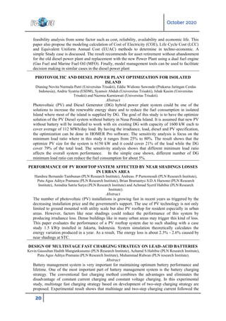 October 2020
20
feasibility analysis from some factor such as cost, reliability, availability and economic life. This
paper also propose the modeling calculation of Cost of Electricity (COE), Life Cycle Cost (LCC)
and Equivalent Uniform Annual Cost (EUAC) methods to determine in techno-economic. A
simple Study case is discussed. The result recommends for asset retirement without abandonment
for the old diesel power plant and replacement with the new Power Plant using a dual fuel engine
(Gas Fuel and Marine Fuel Oil (MFO). Finally, model management tools can be used to facilitate
decision making in similar cases in the diesel power plant
PHOTOVOLTIC AND DIESEL POWER PLANT OPTIMIZATION FOR ISOLATED
ISLAND
Dianing Novita Nurmala Putri (Universitas Trisakti), Eddie Widiono Suwondo (Prakarsa Jaringan Cerdas
Indonesia), Andrie Syatria (ESDM), Syamsir Abduh (Universitas Trisakti), Ishak Kasim (Universitas
Trisakti) and Nazmia Kurniawati (Universitas Trisakti).
Abstract
Photovoltaic (PV) and Diesel Generator (DG) hybrid power plant system could be one of the
solutions to increase the renewable energy share and to reduce the fuel consumption in isolated
Island where most of the island is supplied by DG. The goal of this study is to have the optimize
solution of the PV Diesel system without battery in Nusa Penida Island. It is assumed that new PV
without battery will be installed to work with six existing DG with capacity of 1600 kW each to
cover average of 112 MWh/day load. By having the irradiance, load, diesel and PV specification,
the optimization can be done in HOMER Pro software. The sensitivity analysis is focus on the
minimum load ratio where in this study it ranges from 25% to 80%. The result shows that the
optimize PV size for the system is 6150 kW and it could cover 21% of the load while the DG
cover 79% of the total load. The sensitivity analysis shows that different minimum load ratio
affects the overall system performance. In the simple case shown, different number of DG
minimum load ratio can reduce the fuel consumption for about 5%.
PERFORMANCE OF PV ROOFTOP SYSTEM AFFECTED BY NEAR SHADINGS LOSSES
IN URBAN AREA
Handrea Bernando Tambunan (PLN Research Institute), Andreas. P Purnomoadi (PLN Research Institute),
Putu Agus Aditya Pramana (PLN Research Institute), Brian Bramantyo S.D.A Harsono (PLN Research
Institute), Anindita Satria Surya (PLN Research Institute) and Achmad Syerif Habibie (PLN Research
Institute).
Abstract
The number of photovoltaic (PV) installations is growing fast in recent years as triggered by the
decreasing installation price and the government's support. The use of PV technology is not only
limited to ground mounted with utility scale but also PV rooftop for resident especially in urban
areas. However, factors like near shadings could reduce the performance of this system by
producing irradiance loss. Dense buildings like in many urban areas may trigger this kind of loss.
This paper evaluates the performance of a PV rooftop system due to such shading with a case
study 1.5 kWp installed in Jakarta, Indonesia. System simulation theoretically calculates the
energy variation produced in a year. As a result, The energy loss is about 2.3% - 2.6% caused by
near shadings at STC.
DESIGN OF MULTISTAGE FAST CHARGING STRATEGY ON LEAD-ACID BATTERIES
Kevin Gausultan Hadith Mangunkusumo (PLN Research Institute), Achamd S Habibie (PLN Research Institute),
Putu Agus Aditya Pramana (PLN Research Institute), Muhammad Ridwan (PLN research Institute).
Abstract
Battery management system is very important for maintaining optimum battery performance and
lifetime. One of the most important part of battery management system is the battery charging
strategy. The conventional fast charging method combines the advantages and eliminates the
disadvantage of constant current charging and constant voltage charging. In this experimental
study, multistage fast charging strategy based on development of two-step charging strategy are
proposed. Experimental result shows that multistage and two-step charging current followed the
 