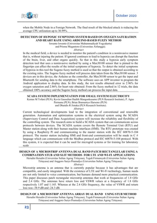 October 2020
23
when the Mobile Node in a Foreign Network. The final result of the blocked attack is reducing the
average CPU utilization up to 30.99%.
DETECTION OF HYPOXIC SYMPTOMS SYSTEM BASED ON OXYGEN SATURATION
AND HEART RATE USING ARDUINO-BASED FUZZY METHOD
Iswanto Iswanto (Universitas Muhammadiyah Yogyakarta)
and Prisma Megantoro (Universitas Airlangga).
Abstract
In the medical field, a device is needed to monitor the patient's condition in a noninvasive manner
that is, without injuring the patient. If ignored continues to lead to hypoxia can disrupt the function
of the brain, liver, and other organs quickly. So that in this study a hypoxia early symptom
detection tool that uses a noninvasive method by using a Max30100 sensor that is pinned to the
fingertips can affect the results of the initial symptoms of hypoxia. To detect the initial symptoms
of hypoxia in this tool the Sugeno fuzzy method is used so that the output is obtained according to
the existing rules. The Sugeno fuzzy method will process data taken from the Max30100 sensor. 3
devices are in this device, the Arduino as the controller, the Max30100 sensor to get the input and
Bluetooth for sending data to the smartphone. The software uses an APP inventor to program the
Android application to display data. In this study, the test results obtained error in 2.96% for
oxygen saturation and 2.86% for heart rate obtained. From the fuzzy method in 12 trials, the data
obtained 100% accuracy and the Sugeno fuzzy method can process the input data.
SCADA SYSTEM IMPLEMENTATION FOR SMALL SYSTEM ELECTRICITY
Kemas M Tofani (PLN), Kevin Gausultan Hadith Mangunkusumo (PLN Research Institute), P. Agus
Permana (PLN), Brian Bramantyo Harsono (PLN)
and Dhandis R Jintaka (PLN Research Institute).
Abstract
Current technological developments lead to the integration of conventional and renewable
generation. Automation and optimization systems in the electrical system using the SCADA
(Supervisory Control and Data Acquisition) system will increase the reliability and flexibility of
the controlling system. The research aims to build a SCADA system that can communicate across
protocols between devices. The SCADA system covers the Remote Terminal Unit (RTU) and
Master station along with their human machine interfaces (HMI). The RTU prototype was created
by using a Raspberry Pi and communicating to the master station with the IEC 60870-5-104
protocol. The master station including HMI and front-end communication will be made in C #
language which can communicate with the Modbus protocol and IEC 60870-5-104 protocol. With
this system, it is expected that it can be used for microgrid systems or for training for laboratory
scale
DESIGN OF A MICROSTRIP ANTENNA DUAL BAND PATCH RECTANGULAR USING A
COMBINATION STUB AND SLIT METHODS FOR LTE AND WI-FI APPLICATIONS
Herudin Herudin (Universitas Sultan Ageng Tirtayasa), Teguh Firmansyah (Universitas Sultan Ageng
Tirtayasa) and Anggoro Suryo Pramudyo (Universitas Sultan Ageng Tirtayasa).
Abstract
Microstrip antenna is an antenna that is currently popular because it has advantages that are
compatible, and easily integrated. With the existence of LTE and Wi-Fi technology, human needs
are not only limited to voice communication, but humans demand more practical communication.
This paper discusses patch rectangular microstrip antennas that work at frequencies of 1.8 GHz
and 2.4 GHz. The antennas have return loss and VSWR values at a frequency of 1.8 GHz
respectively 1.07 and 1.145. Whereas at the 2.4 GHz frequency, the value of VSWR and return
loss was -38.9 dB and -24.3 dB.
DESIGN OF A MICROSTRIP ANTENNA ARRAY DUAL BAND USING STUB METHOD
Herudin Herudin (Universitas Sultan Ageng Tirtayasa), Teguh Firmansyah (Universitas Sultan Ageng
Tirtayasa) and Anggoro Suryo Pramudyo (Universitas Sultan Ageng Tirtayasa).
 