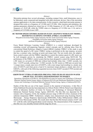 October 2020
24
Abstract
Microstrip antennas have several advantages, including compact form, small dimensions, easy to
be fabricated, easily connected and integrated with other electronic devices. One of the microstrip
antenna applications is for data communication. In this research, a dual-band microstrip antenna is
designed that works at a frequency of 1.8 GHz and 2.25 GHz. After iteration and simulation, the
antenna parameters obtained are return loss at 1.8 GHz frequency of -25.1 dB, and at 2.25 GHz
frequency of -36.85 dB. while the VSWR value at a frequency of 1.8 GHz was 1.116, and at a
frequency of 2.25 GHz it was 1.029
DC MOTOR SPEED CONTROL BASED ON FUZZY ADAPTIVE WITH FUZZY MODEL
REFERENCE LEARNING CONTROL (FMRLC) ALGORITHM
Masjudin (Universitas Sultan Ageng Tirtayasa), Siti Nur Aisah (Universitas Sultan Ageng Tirtayasa),
Alimuddin (Universitas Sultan Ageng Tirtayasa)
and Romi Wiryadinata (Universitas Sultan Ageng Tirtayasa).
Abstract
Fuzzy Model Reference Learning Control (FMRLC) is a control technique developed by
extending several self-organizing linguistic control concepts and by utilizing ideas from the
conventional Model Reference Adaptive Control (MRAC) method. FMRLC in this study is used
to control the speed of a DC motor. FMRLC testing is performed on the step response, set point
that has a constant value, tracking set point and torque load. The test results show the adaptive
fuzzy control system with the FMRLC algorithm to control the rotation speed of a DC motor can
be well designed, proven by simulating the FMRLC control system using MATLAB. The
performance of the FMRLC control system that has been designed to control the rotation speed of
a DC motor at a set point of 3000 rpm without load includes: delay time = 0.0681 seconds, rise
time = 0.2279 seconds, setting time = 0.3863 seconds. For DC motors at 3000 rpm set point load
½ torque raises a steady state error of 0.0207%, with a max torque load resulting in a steady state
error of 0.0413% and when given a load of 2x maximum torque produces a steady state error of
0.0818%, with each of the following sequential recovery times 0.6457 seconds 0.7939 seconds and
0.7532 seconds.
GROWTH OF YTTRIA-STABILIZED ZIRCONIA THIN FILMS ON SILICON-WAFER
(100) BY PLD - PULSED LASER DEPOSITION TECHNIQUE
Agusutrisno Agusutrisno (UNTIRTA), Abu Khalid Rivai (Center for Science and Technology of Advanced
Materials National Nuclear Energy Agency of Indonesia BATAN) and Mardiyanto Mardiyanto (Center for
Science and Technology of Advanced Materials National Nuclear Energy Agency of Indonesia BATAN).
Abstract
Studies of thin film are one of the major research in the material of electronics. A thin film of
Yttria-Stabilized Zirconia has been deposited on a Silicon Wafer (100) by Pulsed Laser Deposition
(PLD) at laboratory facilities of Center for Science and Technology of Advanced Materials-
Indonesian National Nuclear Energy Agency (BATAN). The thin film was deposited for 50
minutes with a frequency 10 Hz, the chamber pressure range of 200-225 mTorr, treatment of the
substrate temperature 8000C. Furthermore, samples were characterized using Scanning Electron
Microscope – Energy Dispersive Spectroscope (SEM-EDS), X-Ray Diffractometer (XRD), and
Atomic Force Microscope (AFM). The results show that the thin film formed contains of Zr4+ and
Y3+ with the cubic and tetragonal phase crystal structure. The characterization of the roughness of
thin film was very smoothly formed with the range has 28 nm.
 