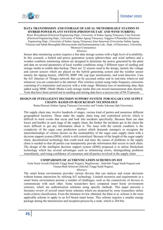 October 2020
25
DATA TRANSMISSION AND STORAGE OF LOCAL METEOROLOGY STATION IN
HYBRID POWER PLANT SYSTEM (PHOTOVOLTAIC AND WIND TURBINE)
Romi Wiryadinata (Electrical Engineering Dept., University of Sultan Ageng Tirtayasa), Citra Nurizati
(Electrical Engineering Dept., University of Sultan Ageng Tirtayasa), Anggoro S Pramudyo (Electrical
Engineering Dept., University of Sultan Ageng Tirtayasa), Irma Saraswati (Universitas Sultan Ageng
Tirtyasa) and Sabah Benzeghda (Microsystems and Instrumentation Lab., Dept. of Electronics, University
Mentouri Constantine).
Abstract
Sensor data monitoring system requires a fast data storage system with a high level of availability.
In this research, a hybrid and power generation system (photovoltaic and wind turbine) and a
weather condition monitoring station are designed to determine the power generated by the plant
and data on several parameters of local weather conditions using 3 different types of sending and
storage media to enable data backup. There are 12 sensors used in the design, namely the voltage
and current sensors which are placed on the hybrid generating system and the weather sensor
namely the tipping bucket, AM2320, BMP 180, cup type anemometer, and wind direction. Uses
the IoT (Internet of Things) network that can be accessed online and in real-time wherever and
whenever you are connected to the internet. Plus wireless system using radio frequency emissions
consisting of a transmitter and receiver with a wide range. Minimize loss of monitoring data, then
added using MMC (Multi Media Card) storage media that can record measurement data directly.
Tests that have been carried out in sending and storing data have a success rate of 94.35 percent.
DESIGN OF INTELLIGENT DECISION SUPPORT SYSTEM FOR SUGAR CANE SUPPLY
CHAINS BASED ON BLOCKCHAIN TECHNOLOGY
Ratna Ekawati (Sultan Ageng Tirtayasa University) and Yandra Arkeman (Ipb University).
Abstract
The supply chain may involve hundreds of stages, various kind of parties and numerous different
geographical locations. These make the supply chain long and centralized activity which is
difficult to track events that occur and look into incidents specifically. Because there are data
losses and hurdles in each stage of the supply chain, the further the incidents get in the chain the
more difficult to get any information about it. The issue with the current condition is the
complexity of the sugar cane production system which demands managers to recognize the
interrelationships of various factors on the sustainability of the sugar cane supply chain with a
decision support system (DSS), which is still centralized. Because of the length of the sugar supply
chain, decentralized technology that could track and trace the causes of problems in the supply
chain is needed so that all parties can transparently provide information that occurs in each chain.
The design of the intelligent decision support system (IDSS) proposed is to utilize blockchain
technology which has several advantages such as minimizing errors, distinguishing problems
immediately, and rising confidence of consumers and all parties involved in the supply chain
COMPARISON OF AUTHENTICATION SCHEMES ON IOT
Aulia Nurul Azizah (Sekolah Tinggi Sandi Negara), Magfirawaty . (Sekolah Tinggi Sandi Negara) and
Fauzan Budi Setiawan (Sekolah Tinggi Sandi Negara).
Abstract
The smart home environment provides various devices that can analyze and create decisions
without human interaction by utilizing IoT technology. Limited resources and requirements in a
smart home environment present a number of challenges, such as the connectivity of devices to
communicate with each other. Some researchers have compared smart home environment
schemes, which are authentication solutions using specific methods. This paper presents a
literature review of several smart home schemes which are proposed by some researchers utilize
multi-criteria classification. From the literature review obtained, the khan et al. scheme is the most
applicable scheme to apply to an IoT-based smart home. This scheme requires a smaller energy
package during the transmission and reception process by a node, which is 284 bits.
 