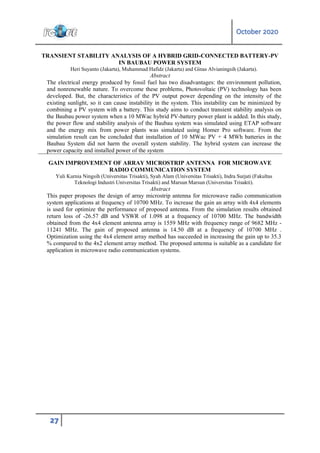 October 2020
27
TRANSIENT STABILITY ANALYSIS OF A HYBRID GRID-CONNECTED BATTERY-PV
IN BAUBAU POWER SYSTEM
Heri Suyanto (Jakarta), Muhammad Hafidz (Jakarta) and Ginas Alvianingsih (Jakarta).
Abstract
The electrical energy produced by fossil fuel has two disadvantages: the environment pollution,
and nonrenewable nature. To overcome these problems, Photovoltaic (PV) technology has been
developed. But, the characteristics of the PV output power depending on the intensity of the
existing sunlight, so it can cause instability in the system. This instability can be minimized by
combining a PV system with a battery. This study aims to conduct transient stability analysis on
the Baubau power system when a 10 MWac hybrid PV-battery power plant is added. In this study,
the power flow and stability analysis of the Baubau system was simulated using ETAP software
and the energy mix from power plants was simulated using Homer Pro software. From the
simulation result can be concluded that installation of 10 MWac PV + 4 MWh batteries in the
Baubau System did not harm the overall system stability. The hybrid system can increase the
power capacity and installed power of the system
GAIN IMPROVEMENT OF ARRAY MICROSTRIP ANTENNA FOR MICROWAVE
RADIO COMMUNICATION SYSTEM
Yuli Kurnia Ningsih (Universitas Trisakti), Syah Alam (Universitas Trisakti), Indra Surjati (Fakultas
Teknologi Industri Universitas Trisakti) and Marsun Marsun (Universitas Trisakti).
Abstract
This paper proposes the design of array microstrip antenna for microwave radio communication
system applications at frequency of 10700 MHz. To increase the gain an array with 4x4 elements
is used for optimize the performance of proposed antenna. From the simulation results obtained
return loss of -26.57 dB and VSWR of 1.098 at a frequency of 10700 MHz. The bandwidth
obtained from the 4x4 element antenna array is 1559 MHz with frequency range of 9682 MHz -
11241 MHz. The gain of proposed antenna is 14.50 dB at a frequency of 10700 MHz .
Optimization using the 4x4 element array method has succeeded in increasing the gain up to 35.3
% compared to the 4x2 element array method. The proposed antenna is suitable as a candidate for
application in microwave radio communication systems.
 