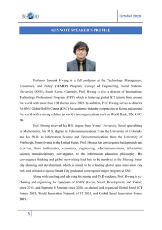 October 2020
3
Professor Junseok Hwang is a full professor at the Technology Management,
Economics, and Policy (TEMEP) Program, College of Engineering, Seoul National
University (SNU), South Korea. Currently, Prof. Hwang is also a director of International
Technology Professional Program (ITPP) which is fostering global ICT talents from around
the world with more than 100 alumni since 2003. In addition, Prof. Hwang serves as director
for SNU Global RnDB Center (GRC) for academic-industry cooperation in Korea and around
the world with a strong relation to world class organizations such as World Bank, UN, GFC,
etc.
Prof. Hwang received his B.S. degree from Yonsei University, Seoul specializing
in Mathematics, his M.S. degree in Telecommunications from the University of Colorado,
and his Ph.D. in Information Science and Telecommunications from the University of
Pittsburgh, Pennsylvania in the United States. Prof. Hwang has convergence backgrounds and
expertise, from mathematics, economics, engineering, telecommunications, information
science, transdisciplinary convergence, to the information education philosophy. His
convergence thinking and global networking lead him to be involved in the Siheung Smart
city planning and development, which is aimed to be a leading global open innovation city
hub, and initiated a special Smart City graduated convergence major program at SNU.
Along with teaching and advising his master and Ph.D students, Prof. Hwang is co-
chairing and organizing for Symposia of GSDV (Green, Smart, Development, and Vision)
since 2011, and Supreme S Seminar since 2020, co-chaired and organized Global Seoul ICT
Forum 2018, World Innovation Network of IT 2018, and Global Seoul Innovation Forum
2019.
KEYNOTE SPEAKER’S PROFILE
 