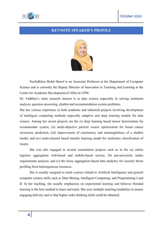 October 2020
4
Nurfadhlina Mohd Sharef is an Associate Professor at the Department of Computer
Science and is currently the Deputy Director of Innovation in Teaching and Learning at the
Centre for Academic Development (CADe) in UPM.
Dr. Fadhlina’s main research interest is in data science especially in solving sentiment
analysis, question answering, chatbot and recommendation system problems.
She has various experience in both academic and industrial projects involving development
of intelligent computing methods especially adaptive and deep learning models for data
science. Among her recent projects are the (i) deep learning based tensor factorization for
recommender system, (ii) multi-objective particle swarm optimization for breast cancer
recurrence prediction, (iii) improvement of consistency and meaningfulness of a chatbot
model, and (iv) multi-channel based transfer learning model for multiclass classification of
tweets.
She was also engaged in several consultation projects such as in the (a) online
logistics aggregation web-based and mobile-based service, (b) pre-university intake
requirements analysis, and (c) the fuzzy aggregation based data analytics for security threat
profiling from heterogeneous resources.
She is usually assigned to teach courses related to Artificial Intelligence and general
computer science skills such as Data Mining, Intelligent Computing, and Programming I and
II. In her teaching, she usually emphasizes on experiential learning and believes blended
learning is the best method to learn and teach. She uses multiple teaching modalities to ensure
engaging delivery and so that higher order thinking skills could be obtained.
KEYNOTE SPEAKER’S PROFILE
 