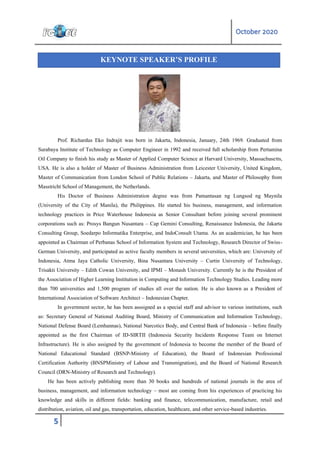 October 2020
5
Prof. Richardus Eko Indrajit was born in Jakarta, Indonesia, January, 24th 1969. Graduated from
Surabaya Institute of Technology as Computer Engineer in 1992 and received full scholarship from Pertamina
Oil Company to finish his study as Master of Applied Computer Science at Harvard University, Massachusetts,
USA. He is also a holder of Master of Business Administration from Leicester University, United Kingdom,
Master of Communication from London School of Public Relations – Jakarta, and Master of Philosophy from
Masstricht School of Management, the Netherlands.
His Doctor of Business Administration degree was from Pamantasan ng Lungsod ng Maynila
(University of the City of Manila), the Philippines. He started his business, management, and information
technology practices in Price Waterhouse Indonesia as Senior Consultant before joining several prominent
corporations such as: Prosys Bangun Nusantara – Cap Gemini Consulting, Renaissance Indonesia, the Jakarta
Consulting Group, Soedarpo Informatika Enterprise, and IndoConsult Utama. As an academician, he has been
appointed as Chairman of Perbanas School of Information System and Technology, Research Director of Swiss-
German University, and participated as active faculty members in several universities, which are: University of
Indonesia, Atma Jaya Catholic University, Bina Nusantara University – Curtin University of Technology,
Trisakti University – Edith Cowan University, and IPMI – Monash University. Currently he is the President of
the Association of Higher Learning Institution in Computing and Information Technology Studies. Leading more
than 700 universities and 1,500 program of studies all over the nation. He is also known as a President of
International Association of Software Architect – Indonesian Chapter.
In government sector, he has been asssigned as a special staff and advisor to various institutions, such
as: Secretary General of National Auditing Board, Ministry of Communication and Information Technology,
National Defense Board (Lemhannas), National Narcotics Body, and Central Bank of Indonesia – before finally
appointed as the first Chairman of ID-SIRTII (Indonesia Security Incidents Response Team on Internet
Infrastructure). He is also assigned by the government of Indonesia to become the member of the Board of
National Educational Standard (BSNP-Ministry of Education), the Board of Indonesian Professional
Certification Authority (BNSPMinistry of Labour and Transmigration), and the Board of National Research
Council (DRN-Ministry of Research and Technology).
He has been actively publishing more than 30 books and hundreds of national journals in the area of
business, management, and information technology – most are coming from his experiences of practicing his
knowledge and skills in different fields: banking and finance, telecommunication, manufacture, retail and
distribution, aviation, oil and gas, transportation, education, healthcare, and other service-based industries.
KEYNOTE SPEAKER’S PROFILE
 