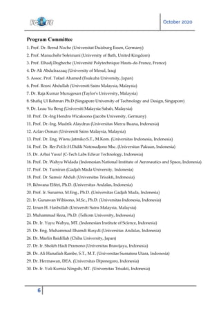 October 2020
6
Program Committee
1. Prof. Dr. Bernd Noche (Universitat Duisburg Essen, Germany)
2. Prof. Manuchehr Soleimani (University of Bath, United Kingdom)
3. Prof. Elhadj Dogheche (Université Polytechnique Hauts-de-France, France)
4. Dr Ali Abdulrazzaq (University of Mosul, Iraq)
5. Assoc. Prof. Tofael Ahamed (Tsukuba University, Japan)
6. Prof. Rosni Abdullah (Universiti Sains Malaysia, Malaysia)
7. Dr. Raja Kumar Murugesan (Taylor's University, Malaysia)
8. Shafiq Ul Rehman Ph.D (Singapore University of Technology and Design, Singapore)
9. Dr. Leau Yu Beng (Universiti Malaysia Sabah, Malaysia)
10. Prof. Dr.-Ing Hendro Wicaksono (Jacobs University, Germany)
11. Prof. Dr.-Ing. Mudrik Alaydrus (Universitas Mercu Buana, Indonesia)
12. Azlan Osman (Universiti Sains Malaysia, Malaysia)
13. Prof. Dr. Eng. Wisnu Jatmiko S.T., M.Kom. (Universitas Indonesia, Indonesia)
14. Prof. Dr. Rer.Pol.Ir.H.Didik Notosudjono Msc. (Universitas Pakuan, Indonesia)
15. Dr. Arbai Yusuf (C-Tech Labs Edwar Technology, Indonesia)
16. Prof. Dr. Wahyu Widada (Indonesian National Institute of Aeronautics and Space, Indonesia)
17. Prof. Dr. Tumiran (Gadjah Mada University, Indonesia)
18. Prof. Dr. Samsir Abduh (Universitas Trisakti, Indonesia)
19. Ikhwana Elfitri, Ph.D. (Universitas Andalas, Indonesia)
20. Prof. Ir. Sunarno, M.Eng., Ph.D. (Universitas Gadjah Mada, Indonesia)
21. Ir. Gunawan Wibisono, M.Sc., Ph.D. (Universitas Indonesia, Indonesia)
22. Iznan H. Hasbullah (Universiti Sains Malaysia, Malaysia)
23. Muhammad Reza, Ph.D. (Telkom University, Indonesia)
24. Dr. Ir. Yuyu Wahyu, MT. (Indonesian Institute of Science, Indonesia)
25. Dr. Eng. Muhammad Ilhamdi Rusydi (Universitas Andalas, Indonesia)
26. Dr. Marlin Baidillah (Chiba University, Japan)
27. Dr. Ir. Sholeh Hadi Pramono (Universitas Brawijaya, Indonesia)
28. Dr. Ali Hanafiah Rambe, S.T., M.T. (Universitas Sumatera Utara, Indonesia)
29. Dr. Hermawan, DEA. (Universitas Diponegoro, Indonesia)
30. Dr. Ir. Yuli Kurnia Ningsih, MT. (Universitas Trisakti, Indonesia)
 