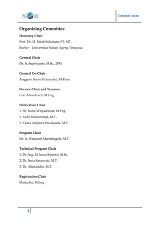 October 2020
7
Organizing Committee
Honorary Chair
Prof. Dr. H. Fatah Sulaiman, ST, MT.
Rector – Universitas Sultan Ageng Tirtayasa
General Chair
Dr. Ir. Supriyanto, M.Sc., IPM
General Co-Chair
Anggoro Suryo Pramudyo, M.Kom.
Finance Chair and Treasure
Ceri Ahendyarti, M.Eng.
Publication Chair
1. Dr. Romi Wiryadinata, M.Eng.
2. Fadil Muhammad, M.T.
3. Cakra Adipura Wicaksana, M.T.
Program Chair
Dr. Ir. Wahyuni Martiningsih, M.T.
Technical Program Chair
1. Dr.-Ing. M. Iman Santoso, M.Sc.
2. Dr. Irma Saraswati, M.T.
3. Dr. Alimuddin, M.T.
Registration Chair
Masjudin, M.Eng.
 