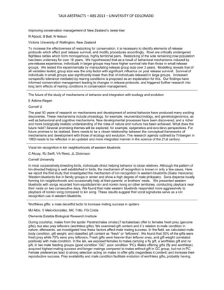                                    TALK ABSTRACTS – ABS 2013 – UNIVERSITY OF COLORADO 

Improving conservation management of New Zealand’s rarest kiwi
R Abbott, B Bell, N Nelson
Victoria University of Wellington, New Zealand
To increase the effectiveness of restocking for conservation, it is necessary to identify elements of release
protocols which affect post release survival, and modify procedures accordingly. Rowi are critically endangered
flightless ratites which form monogamous, highly territorial pairs. Restocking of the sole remaining rowi population
has been underway for over 16 years. We hypothesized that as a result of behavioral mechanisms induced by
pre-release experience, individuals in larger groups may have higher survival rate than those in small release
groups. We tested this experimentally by manipulating release group size over 3 years. Modelling reveals that of
all variables tested, group size was the only factor with significant influence on post release survival. Survival of
individuals in small groups was significantly lower than that of individuals released in large groups. Increased
conspecific tolerance mediated by rearing conditions is proposed as an explanation for this. Our findings have
informed conservation management leading to changes in release protocols, and triggered further research into
long term effects of rearing conditions in conservation management.
The future of the study of mechanisms of behavior and integration with ecology and evolution
E Adkins-Regan
Cornell U
The past 50 years of research on mechanisms and development of animal behavior have produced many exciting
discoveries. These mechanisms include physiology, for example, neuroendocrinology, and genetics/genomics, as
well as behavioral and cognitive mechanisms. New developmental processes have been discovered, and a richer
and more biologically realistic understanding of the roles of nature and nurture has been achieved. What does the
future hold? Several promising themes will be explored, for example, epigenetics and evo-devo perspectives. For
future promise to be realized, there needs to be a closer relationship between the conceptual frameworks of
mechanisms and development with those of ecology and evolution. The research agenda outlined by Tinbergen in
1963 needs to be reflected in an updated and more integrated manner in the science of the 21st century.
Vocal kin recognition in kin neighborhoods of western bluebirds
C Akcay, RJ Swift, VA Reed, JL Dickinson
Cornell University
In most cooperatively breeding birds, individuals direct helping behavior to close relatives. Although the pattern of
kin-directed helping is well established in birds, the mechanism of recognition is known in only a few cases. Here
we report the first study that investigated the mechanism of kin recognition in western bluebirds (Sialia mexicana).
Western bluebirds live in family groups in winter and show a high degree of male philopatry. Sons disperse locally
forming kin neighborhoods and occasionally help at their parents’ or brothers’ nests. We presented western
bluebirds with songs recorded from equidistant kin and nonkin living on other territories, conducting playback near
their nests on two consecutive days. We found that male western bluebirds responded more aggressively to
playback of nonkin song compared to kin song. These results suggest that vocal signatures serve as a kin
recognition cue in western bluebirds.
Worthless gifts: a male deceitful tactic to increase mating success in spiders
MJ Albo, V Melo-González, MC Trillo, FG Costa
Clemente Estable Biological Research Institute
During courtship, males from the spider Paratrechalea ornata (Trechaleidae) offer to females fresh prey (genuine
gifts), but also prey leftovers (worthless gifts). We examined gift content and it´s relation to male condition in
nature; afterwards, we investigated how these factors affect male mating success. In the field, we calculated male
body condition, gift weight, and classified gift content as “fresh” or “leftovers”. We found that 30% of the gifts were
fresh prey while 70% were prey leftovers. Fresh gifts were heavier than leftover ones, and gift weight correlated
positively with male condition. In the lab, we exposed females to males carrying a fly gift, a worthless gift and no
gift, in two male feeding groups (good condition “GC”; poor condition “PC). Males offering gifts (fly and worthless)
acquired highest mating success and longer matings compared to males without gift in GC group, but not in PC.
Female preferences lead to strong selection acting on males to offer gifts (regardless it content) and increase their
reproductive success. Prey availability and male condition facilitate evolution of worthless gifts, probably having

 