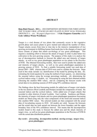 ABSTRACT


Baiq Diah Fitasari, 2011.-- DECOMPOSITION METHODS FOR FORECASTING
THE TUNGRO VIRAL ATTACKS ON RICE PLANTS IN WEST NUSA TENGGARA
PROVINCE (i – xiv; 94 pages) (Supervisors : I Gde Ekaputra Gunartha and I
Gede Adhitya Wisnu Wardhana)


Tungro is a viral disease of rice plants that commonly occurs in the vegetative
growth phase and causes plants to grow stunted and reduced the number of tillers.
Tungro attacks occurs from time to time due to the intensive manipulation of rice
growing environment in fulfilling human food needs due to the changes of macro and
micro climate of plants that match eco-biology of rice green planthopper. This
requires a modeling effort to forecast the attack of tungro in order to plan better rice
cultivation in the next growing seasons. The purpose of this study is to analyze the
use of decomposition methods to forecast the added area and intensity of tungro
attacks, as well as rice green planthopper population on rice plants in the Province
of.NTB. The obtained forecasting models, then were used to predict the added area
and intensity of tungro attacks, as well as rice green planthopper population in
growing seasons of 2010. To find a suitable forecasting model was used data of
period 2003 - 2009, whereas data of 2010 were used to validate the forecasts. Steps
used in this study include: (a). identification of the model by plotting the data, (b).
estimating the trend equations by using the method of least squares, (c). determining
the seasonal indices using the average percentage methods, (d). determining the
cyclical indices using 11 models, (e). forecasting by using the best obtained models
(choosing the smallest MSE value), and (f). comparing the forecast results with
actual data in rice planting seasons of 2010 using 95% confidence interval.

The findings show the best forecasting models for added area of tungro viral attacks
in the two districts (West Lombok and Dompu) include the components of trend, the
seasonal indices and the cyclical indices; while added area of tungro attacks that
recorded in other districts (Central Lombok, East Lombok, Sumbawa and Bima),
the intensity of tungro viral attacks and rice green planthopper population forecasting
models are fitted using only the value components of the trend and seasonal indices
(the smallest MSE value). The selected models are then compared with the actual
data of rice-planting seasons in 2010. All models are valid, because the forecasts
and the actual data are both spread out between the lower boundary and the upper
boundary lines of the 95% confidence interval. This means that the decomposition
models found in this study to forecast the added area and the attack intensity of
tungro virus, as well as rice green planthopper population in the Province of NTB fit
with the actual data distribution patterns.

Key words : forecasting, decomposition method, moving average, tungro virus,
            green planthopper.



©
 Program Studi Matematika – FMIPA Universitas Mataram (2011)
 