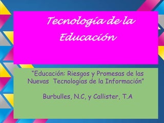 Tecnología de la
          Educación


 “Educación: Riesgos y Promesas de las
Nuevas Tecnologías de la Información”

    Burbulles, N.C, y Callister, T.A
 