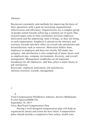 Abstract
Businesses constantly seek methods for improving the basis of
their operations with a goal on increasing organizational
effectiveness and efficiency. Organizations are a complex group
of people aimed towards achieving a common set of goals.This
research paper aims to find correlations between employee
motivation and the underlying value it brings, or does not bring,
to each organization. Emphasis is placed on the intrinsic and
extrinsic rewards and their effect on overall job satisfaction and
dissatisfaction–such as turnover. Motivation differs from
employee to employee and does not strictly fall under one
category. Job satisfaction is also comprised of many facets such
as employee pay, company environment, diversity, and overall
management. Management establishes an all important
foundation for all employees, and thus, plays a major factor in
job satisfaction.
Keywords: employee motivation, job satisfaction,
intrinsic/extrinsic rewards, management
1
4
Total Compensation PlanDenise Johnson, Sytoria Maldonado,
Evelyn SpencerHRM/324
September 18, 2017
Terry BurrTotal Compensation Plan
Having a well-designed compensation plan will help an
organization attract and retain the best talent. Compensation
plans should include a competitive base salary, health care
 