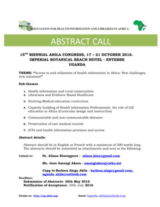 15TH
BIENNIAL AHILA CONGRESS, 17 – 21 OCTOBER 2016.
IMPERIAL BOTANICAL BEACH HOTEL - ENTEBBE
UGANDA
THEME: “Access to and utilization of health information in Africa: New challenges,
new solutions!”
Sub-themes
1. Health information and rural communities
2. Librarians and Evidence Based Healthcare
3. Evolving Medical education curriculum
4. Capacity building of Health Information Professionals: the role of LIS
education in Africa (Curricular design and instruction)
5. Communicable and non-communicable diseases
6. Preservation of rare medical records
7. ICTs and health information provision and access
Abstract details:
Abstract should be in English or French with a maximum of 300 words long.
The abstracts should be submitted as attachments and sent to the following:
Submit to: Dr. Alison Kinengyere - alison.kine@gmail.com
Ms. Jane Amongi Akora - amongiakoraj@who.int
Copy to Barbara Alago Abila - barbara.alago@gmail.com;
uganda_ahila@outlook.com
Deadlines:
Submission of Abstracts: 30th May 2016
Notification of Acceptance: 30th July 2016
Details on: http://ug-ahila.org/ Email: Uganda_ahila@outlook.com
ABSTRACT CALL
 