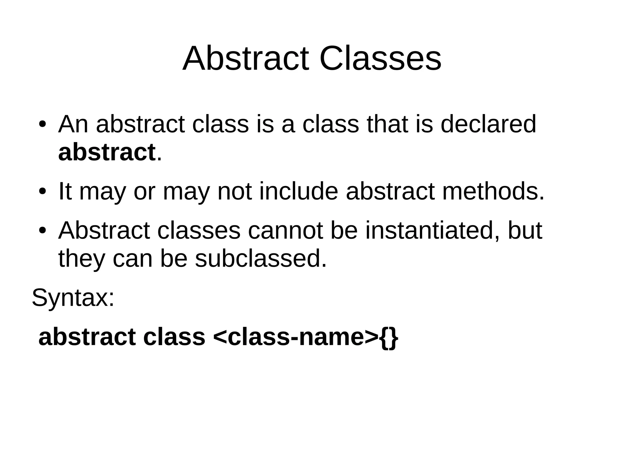 Abstract Classes
● An abstract class is a class that is declared
abstract.
● It may or may not include abstract methods.
● Abstract classes cannot be instantiated, but
they can be subclassed.
Syntax:
abstract class <class-name>{}