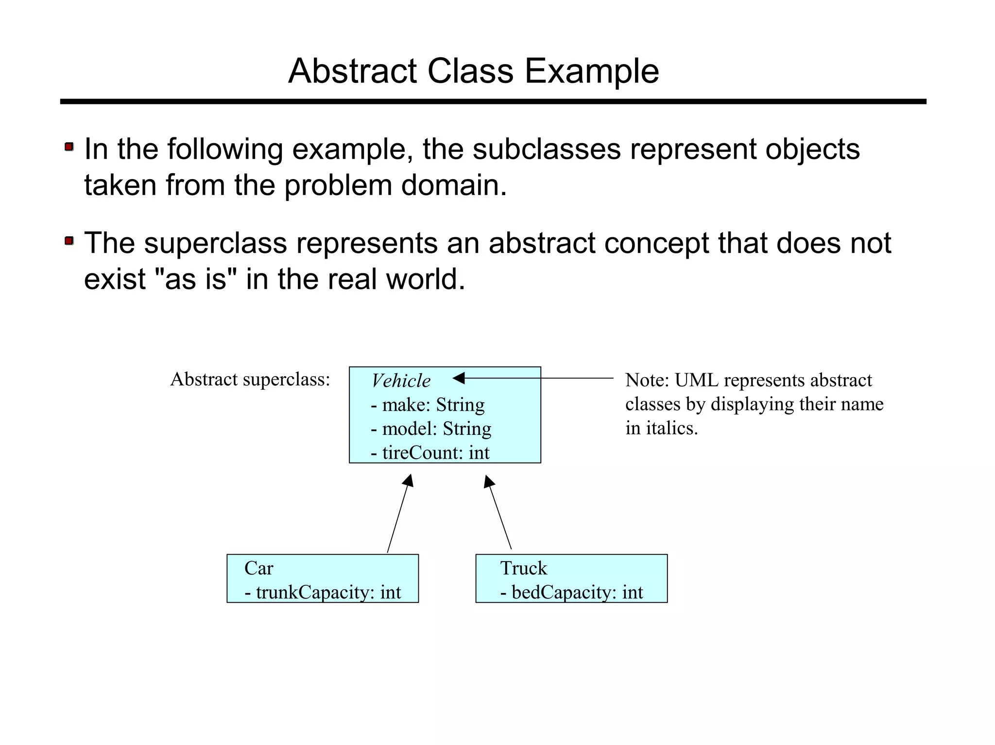 Vehicle
- make: String
- model: String
- tireCount: int
Car
- trunkCapacity: int
Abstract superclass:
Abstract Class Example
In the following example, the subclasses represent objects
taken from the problem domain.
The superclass represents an abstract concept that does not
exist "as is" in the real world.
Truck
- bedCapacity: int
Note: UML represents abstract
classes by displaying their name
in italics.
 