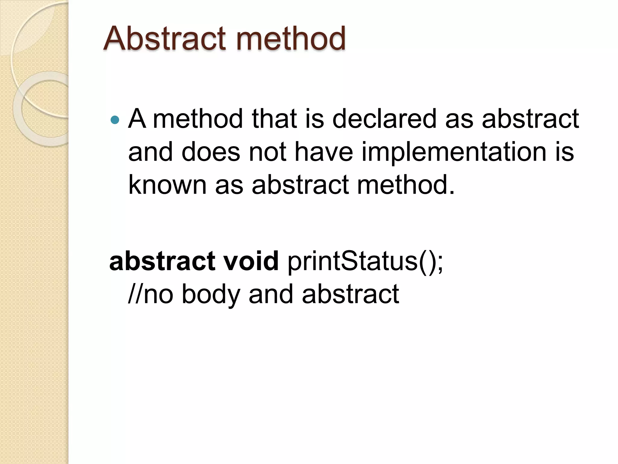 Abstract method
 A method that is declared as abstract
and does not have implementation is
known as abstract method.
abstract void printStatus();
//no body and abstract
 