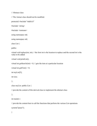 // Abstract class
// The Astract class should not be modified.
protected: #include "stdafx.h"
#include <string>
#include <iostream>
using namespace std;
using namespace std;
class List {
public:
virtual void replace(int, int); // the forst int is the location to replace and the second int is the
value to be added
virtual void printList();
virtual int getItemAt(int) = 0; // gets the item at a particular location
virtual int getFirst() = 0;
int myList[5];
int size;
};
class myList :public List {
// provide the content of this derived class to implement the abstract class
};
int main() {
// provide the content here to call the functions that perform the various List operations
system("pause");
}
 