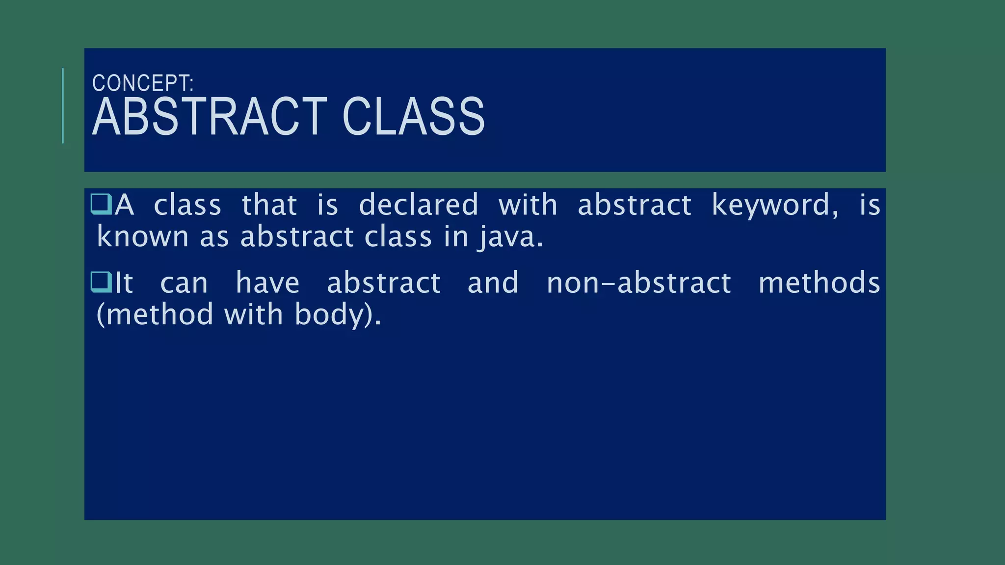 CONCEPT:
ABSTRACT CLASS
A class that is declared with abstract keyword, is
known as abstract class in java.
It can have abstract and non-abstract methods
(method with body).
 