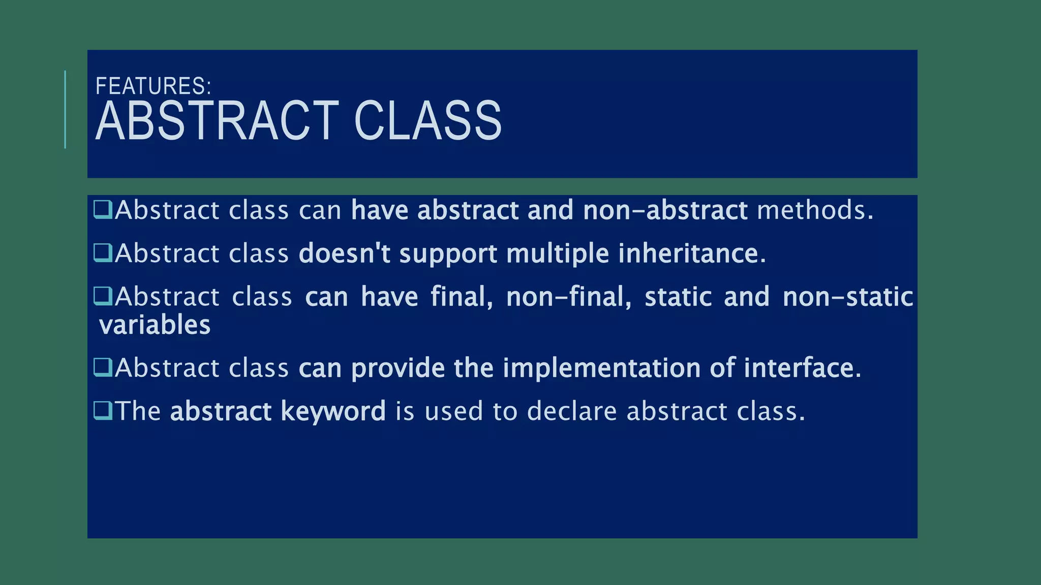 FEATURES:
ABSTRACT CLASS
Abstract class can have abstract and non-abstract methods.
Abstract class doesn't support multiple inheritance.
Abstract class can have final, non-final, static and non-static
variables
Abstract class can provide the implementation of interface.
The abstract keyword is used to declare abstract class.
 
