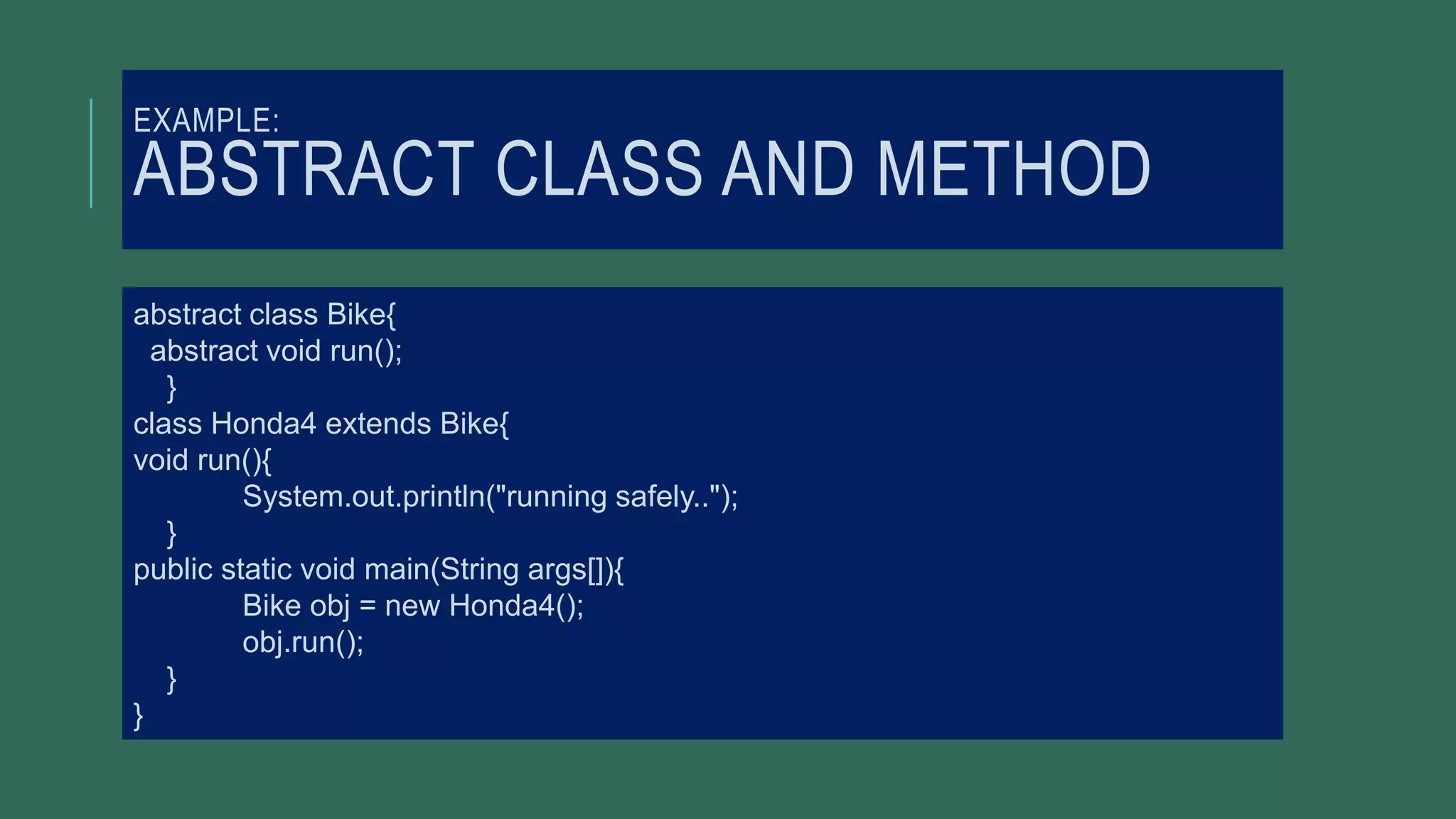 EXAMPLE:
ABSTRACT CLASS AND METHOD
abstract class Bike{
abstract void run();
}
class Honda4 extends Bike{
void run(){
System.out.println("running safely..");
}
public static void main(String args[]){
Bike obj = new Honda4();
obj.run();
}
}
 