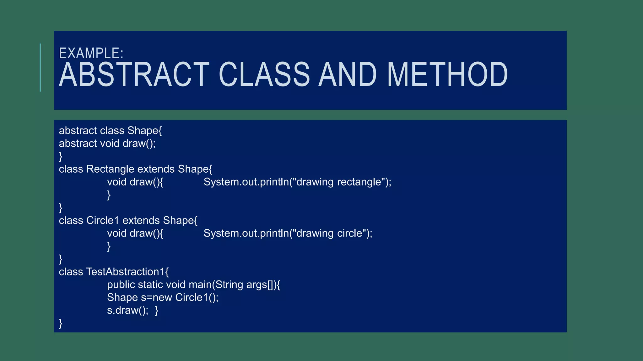 EXAMPLE:
ABSTRACT CLASS AND METHOD
abstract class Shape{
abstract void draw();
}
class Rectangle extends Shape{
void draw(){ System.out.println("drawing rectangle");
}
}
class Circle1 extends Shape{
void draw(){ System.out.println("drawing circle");
}
}
class TestAbstraction1{
public static void main(String args[]){
Shape s=new Circle1();
s.draw(); }
}
 