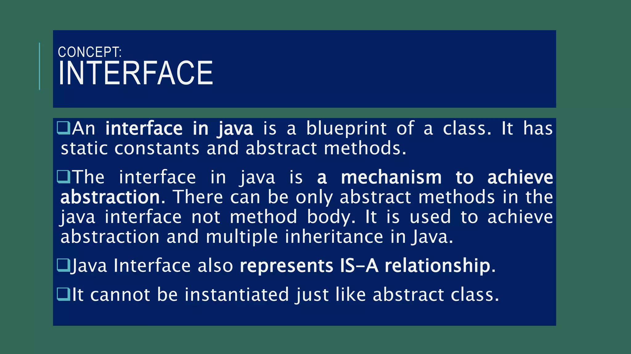 CONCEPT:
INTERFACE
An interface in java is a blueprint of a class. It has
static constants and abstract methods.
The interface in java is a mechanism to achieve
abstraction. There can be only abstract methods in the
java interface not method body. It is used to achieve
abstraction and multiple inheritance in Java.
Java Interface also represents IS-A relationship.
It cannot be instantiated just like abstract class.
 