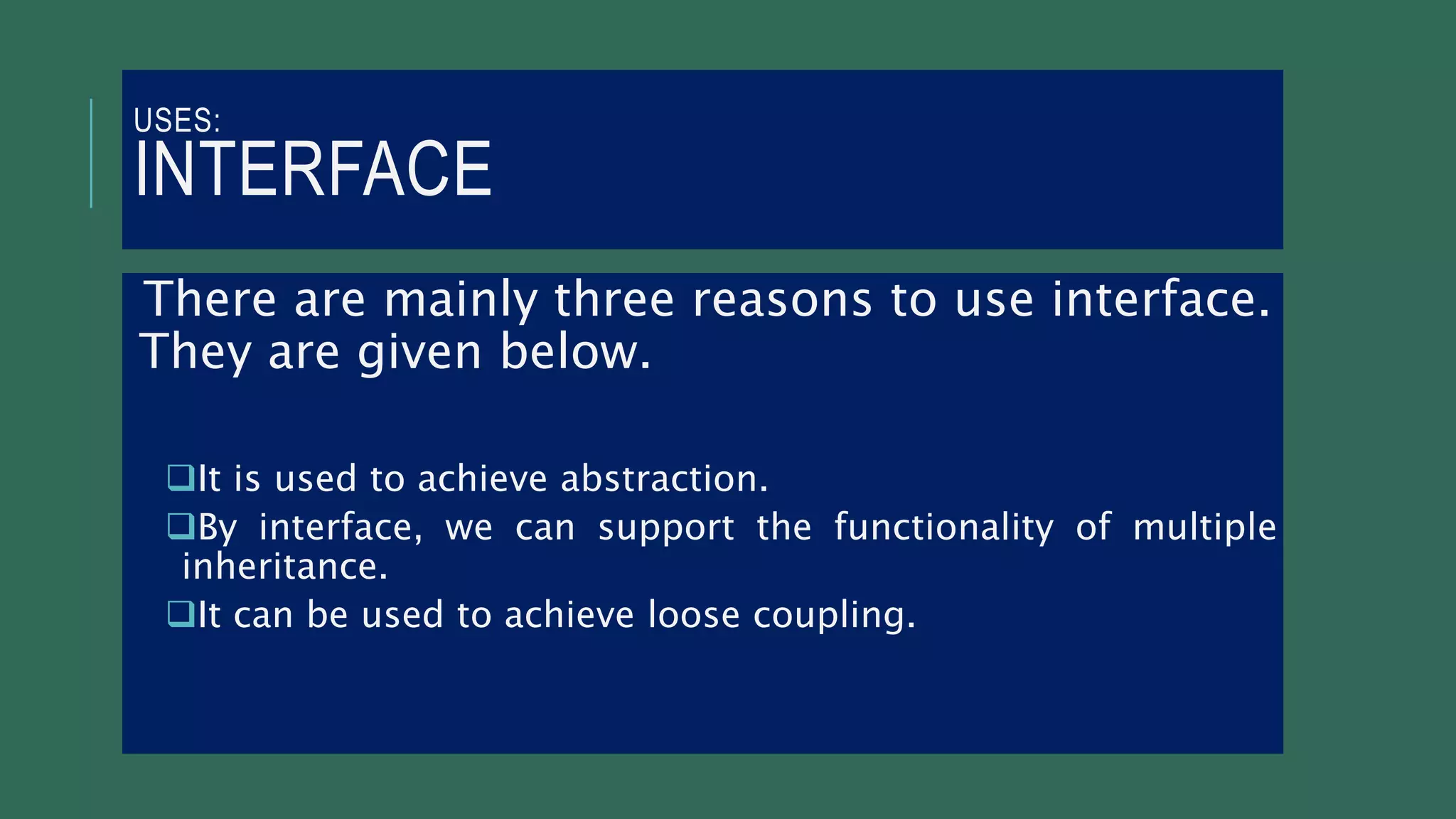 USES:
INTERFACE
There are mainly three reasons to use interface.
They are given below.
It is used to achieve abstraction.
By interface, we can support the functionality of multiple
inheritance.
It can be used to achieve loose coupling.
 