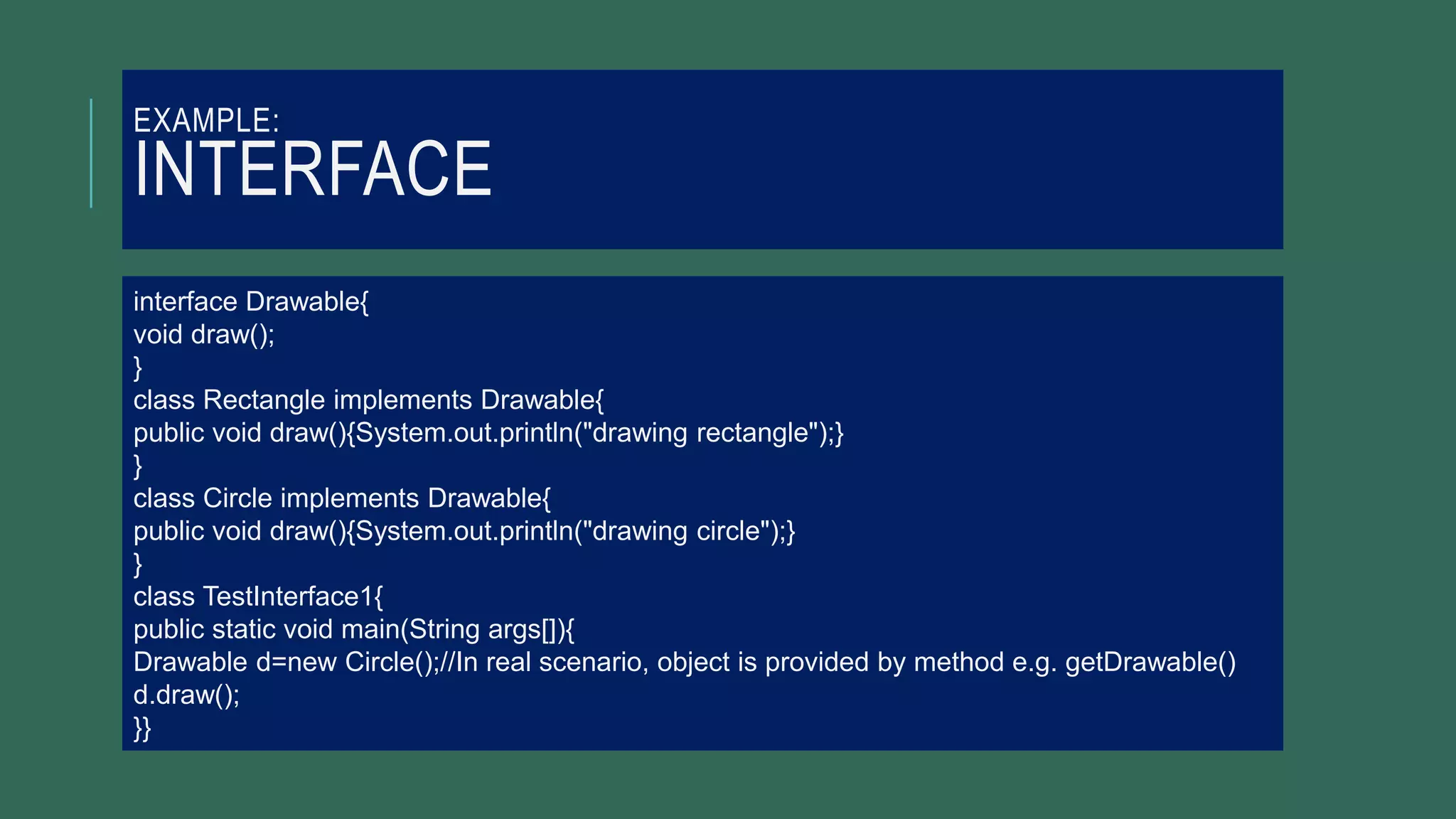 EXAMPLE:
INTERFACE
interface Drawable{
void draw();
}
class Rectangle implements Drawable{
public void draw(){System.out.println("drawing rectangle");}
}
class Circle implements Drawable{
public void draw(){System.out.println("drawing circle");}
}
class TestInterface1{
public static void main(String args[]){
Drawable d=new Circle();//In real scenario, object is provided by method e.g. getDrawable()
d.draw();
}}
 