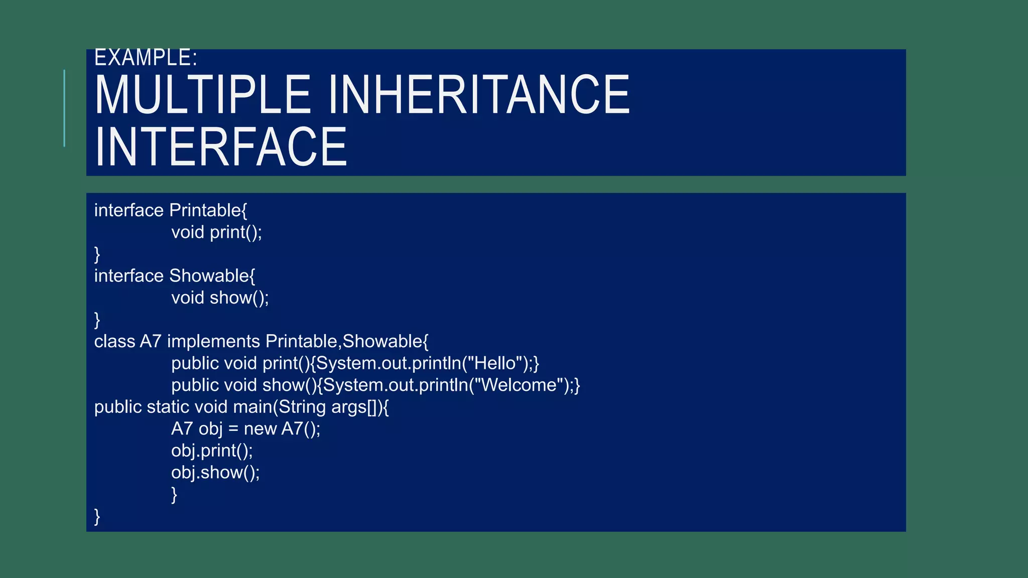 EXAMPLE:
MULTIPLE INHERITANCE
INTERFACE
interface Printable{
void print();
}
interface Showable{
void show();
}
class A7 implements Printable,Showable{
public void print(){System.out.println("Hello");}
public void show(){System.out.println("Welcome");}
public static void main(String args[]){
A7 obj = new A7();
obj.print();
obj.show();
}
}
 