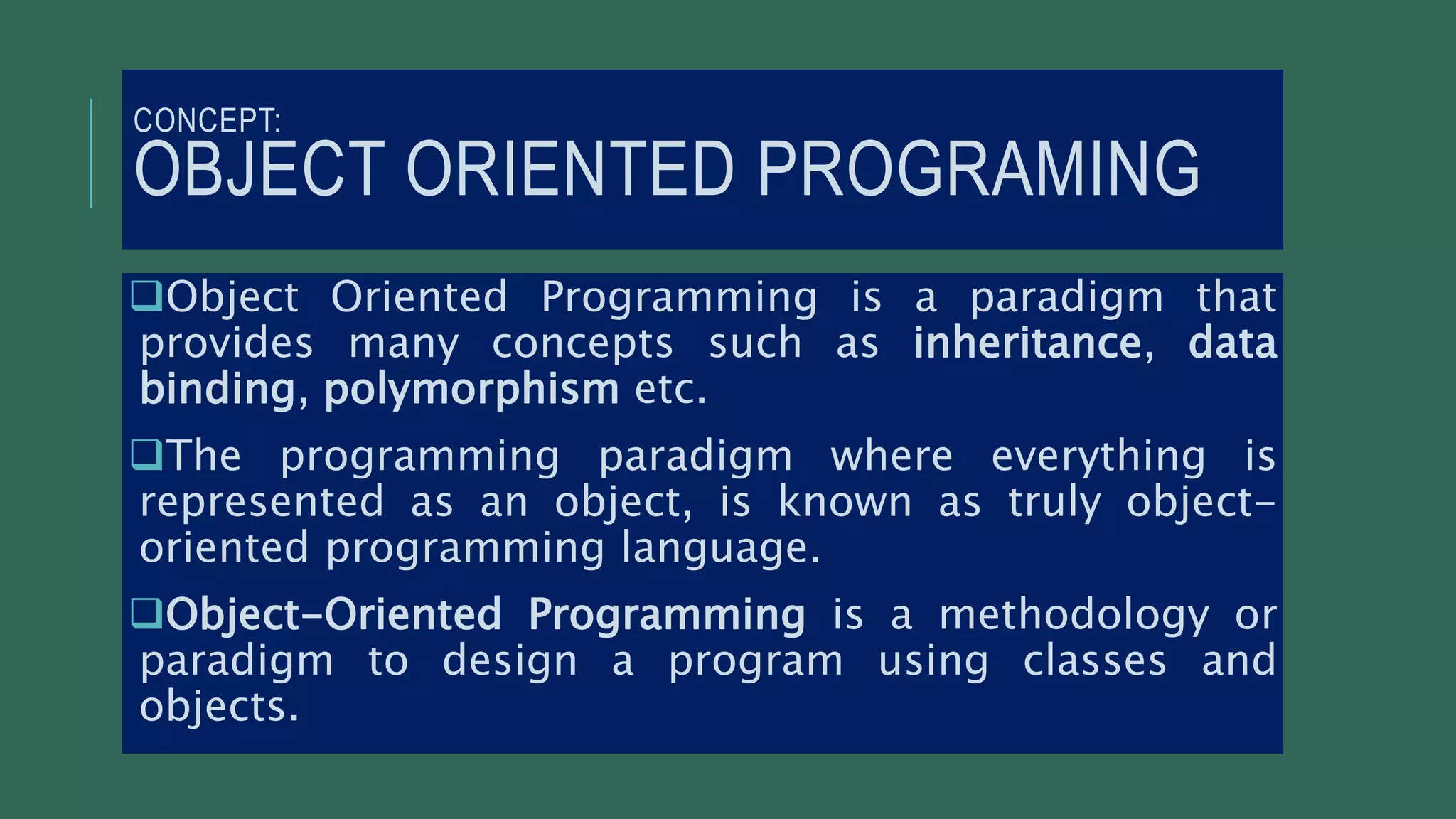 CONCEPT:
OBJECT ORIENTED PROGRAMING
Object Oriented Programming is a paradigm that
provides many concepts such as inheritance, data
binding, polymorphism etc.
The programming paradigm where everything is
represented as an object, is known as truly object-
oriented programming language.
Object-Oriented Programming is a methodology or
paradigm to design a program using classes and
objects.
 