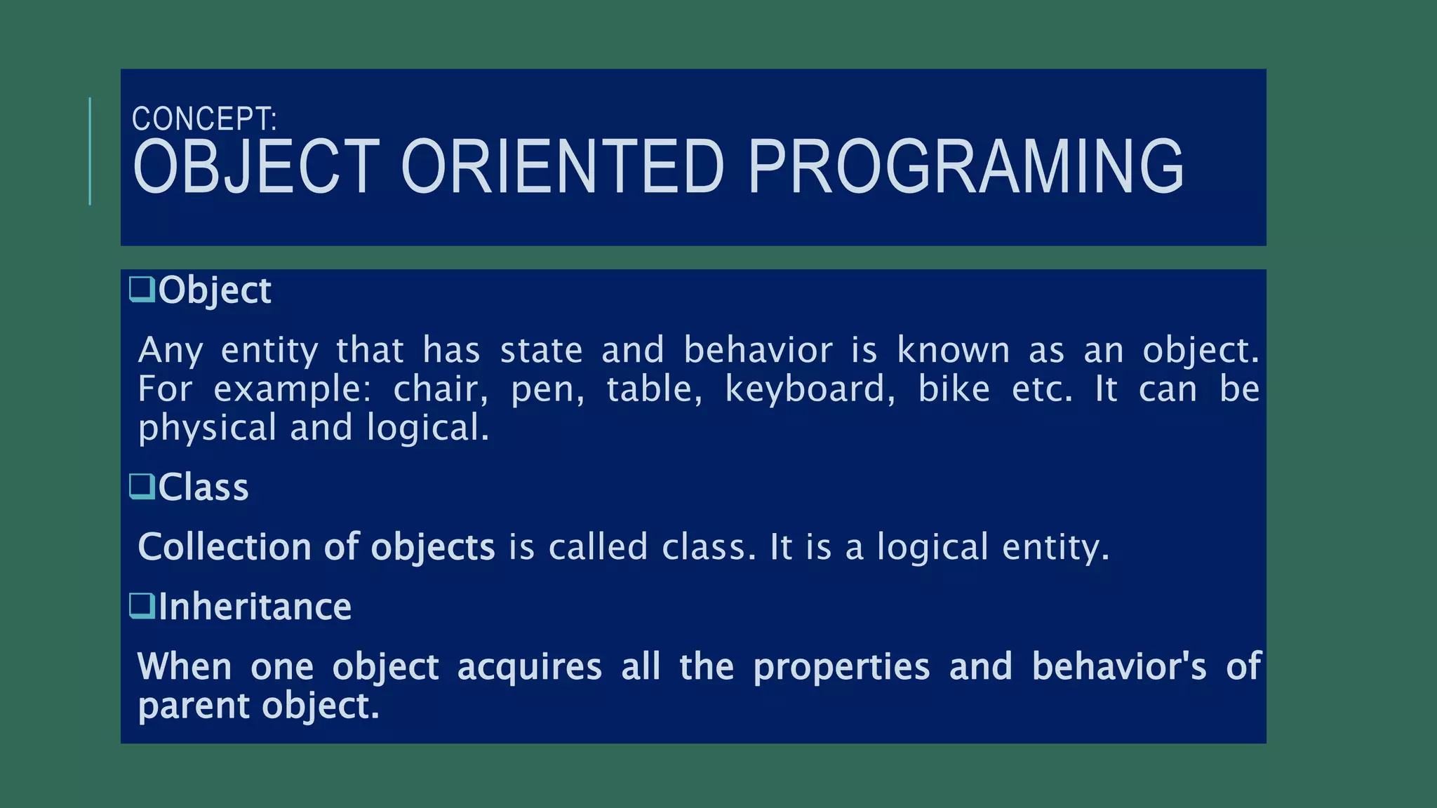 CONCEPT:
OBJECT ORIENTED PROGRAMING
Object
Any entity that has state and behavior is known as an object.
For example: chair, pen, table, keyboard, bike etc. It can be
physical and logical.
Class
Collection of objects is called class. It is a logical entity.
Inheritance
When one object acquires all the properties and behavior's of
parent object.
 