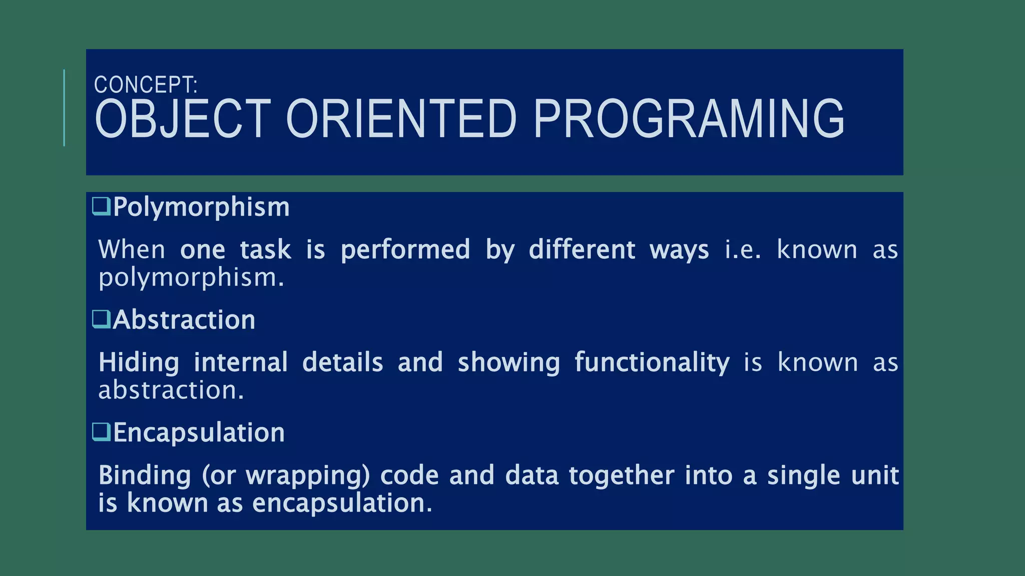 CONCEPT:
OBJECT ORIENTED PROGRAMING
Polymorphism
When one task is performed by different ways i.e. known as
polymorphism.
Abstraction
Hiding internal details and showing functionality is known as
abstraction.
Encapsulation
Binding (or wrapping) code and data together into a single unit
is known as encapsulation.
 