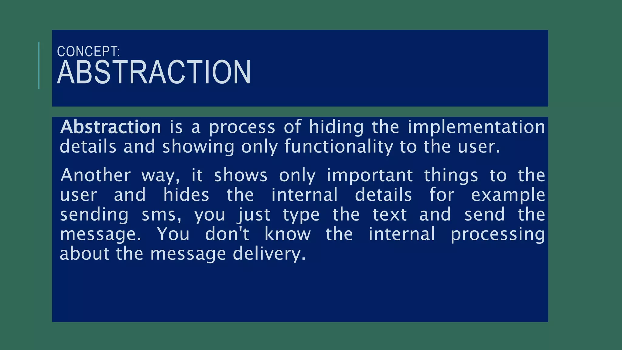 CONCEPT:
ABSTRACTION
Abstraction is a process of hiding the implementation
details and showing only functionality to the user.
Another way, it shows only important things to the
user and hides the internal details for example
sending sms, you just type the text and send the
message. You don't know the internal processing
about the message delivery.
 